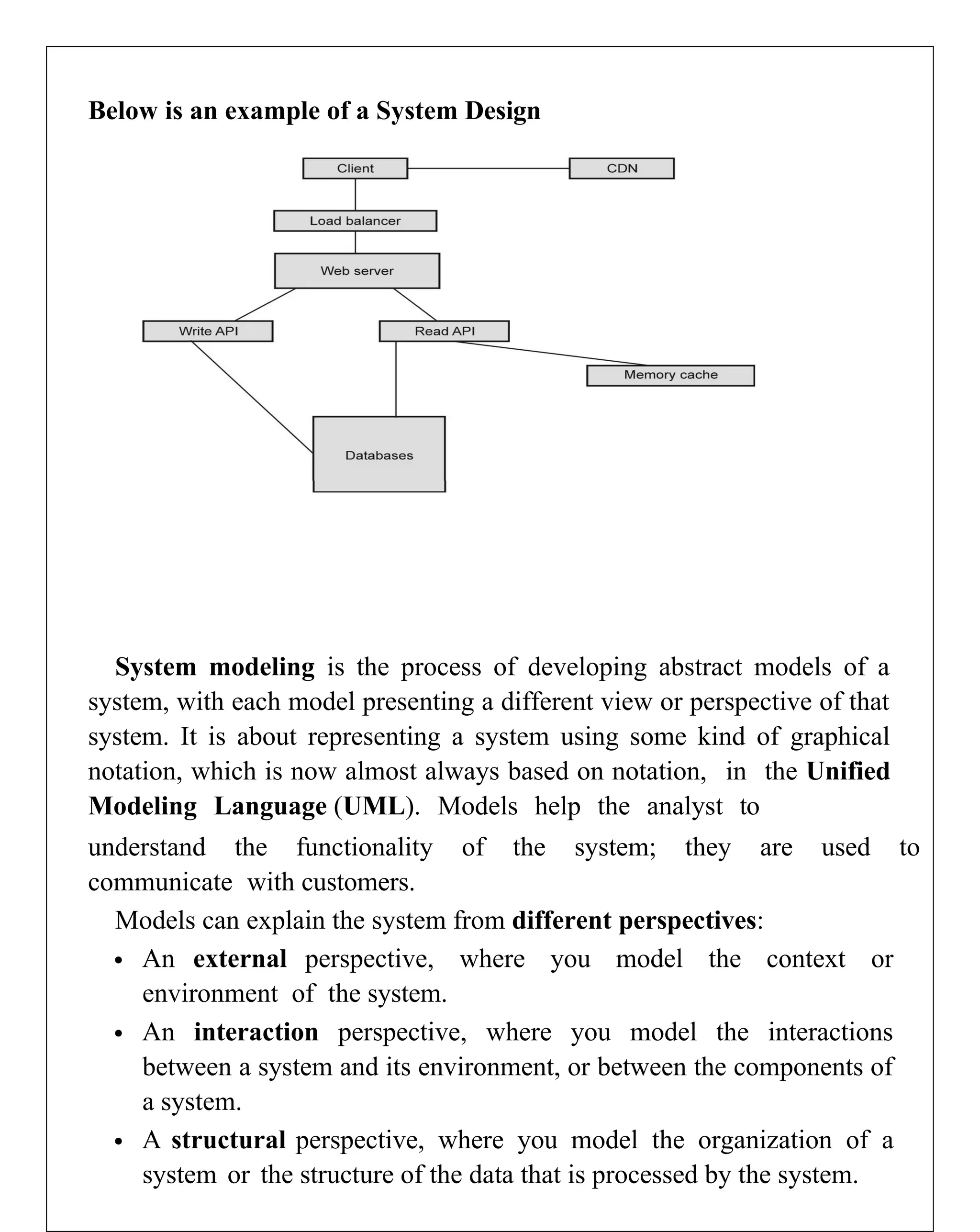 Below is an example of a System Design
System modeling is the process of developing abstract models of a
system, with each model presenting a different view or perspective of that
system. It is about representing a system using some kind of graphical
notation, which is now almost always based on notation, in the Unified
Modeling Language (UML). Models help the analyst to
understand the functionality of the system; they are used to
communicate with customers.
Models can explain the system from different perspectives:
 An external perspective, where you model the context or
environment of the system.
 An interaction perspective, where you model the interactions
between a system and its environment, or between the components of
a system.
 A structural perspective, where you model the organization of a
system or the structure of the data that is processed by the system.
 