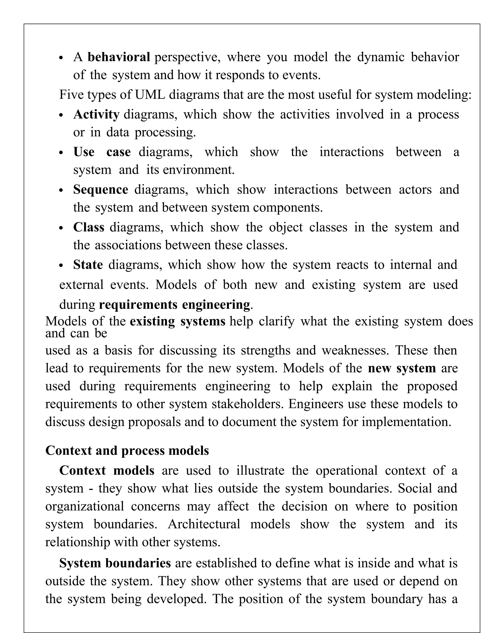  A behavioral perspective, where you model the dynamic behavior
of the system and how it responds to events.
Five types of UML diagrams that are the most useful for system modeling:
 Activity diagrams, which show the activities involved in a process
or in data processing.
 Use case diagrams, which show the interactions between a
system and its environment.
 Sequence diagrams, which show interactions between actors and
the system and between system components.
 Class diagrams, which show the object classes in the system and
the associations between these classes.
 State diagrams, which show how the system reacts to internal and
external events. Models of both new and existing system are used
during requirements engineering.
Models of the existing systems help clarify what the existing system does
and can be
used as a basis for discussing its strengths and weaknesses. These then
lead to requirements for the new system. Models of the new system are
used during requirements engineering to help explain the proposed
requirements to other system stakeholders. Engineers use these models to
discuss design proposals and to document the system for implementation.
Context and process models
Context models are used to illustrate the operational context of a
system - they show what lies outside the system boundaries. Social and
organizational concerns may affect the decision on where to position
system boundaries. Architectural models show the system and its
relationship with other systems.
System boundaries are established to define what is inside and what is
outside the system. They show other systems that are used or depend on
the system being developed. The position of the system boundary has a
 