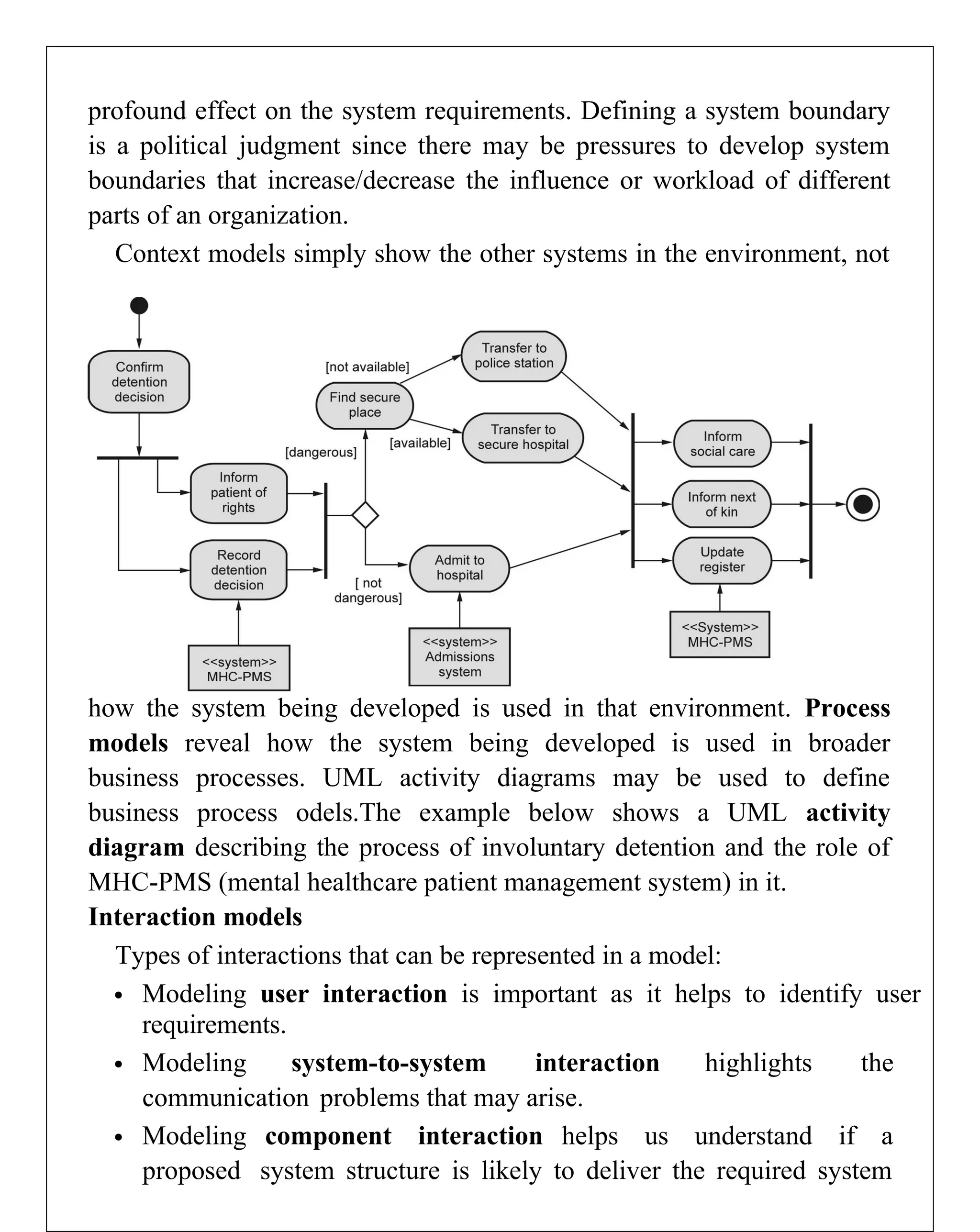 profound effect on the system requirements. Defining a system boundary
is a political judgment since there may be pressures to develop system
boundaries that increase/decrease the influence or workload of different
parts of an organization.
Context models simply show the other systems in the environment, not
how the system being developed is used in that environment. Process
models reveal how the system being developed is used in broader
business processes. UML activity diagrams may be used to define
business process odels.The example below shows a UML activity
diagram describing the process of involuntary detention and the role of
MHC-PMS (mental healthcare patient management system) in it.
Interaction models
Types of interactions that can be represented in a model:
 Modeling user interaction is important as it helps to identify user
requirements.
 Modeling system-to-system interaction highlights the
communication problems that may arise.
 Modeling component interaction helps us understand if a
proposed system structure is likely to deliver the required system
 