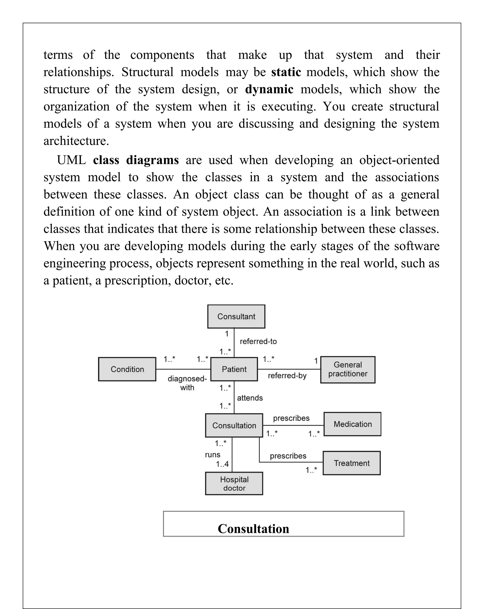 terms of the components that make up that system and their
relationships. Structural models may be static models, which show the
structure of the system design, or dynamic models, which show the
organization of the system when it is executing. You create structural
models of a system when you are discussing and designing the system
architecture.
UML class diagrams are used when developing an object-oriented
system model to show the classes in a system and the associations
between these classes. An object class can be thought of as a general
definition of one kind of system object. An association is a link between
classes that indicates that there is some relationship between these classes.
When you are developing models during the early stages of the software
engineering process, objects represent something in the real world, such as
a patient, a prescription, doctor, etc.
Consultation
 
