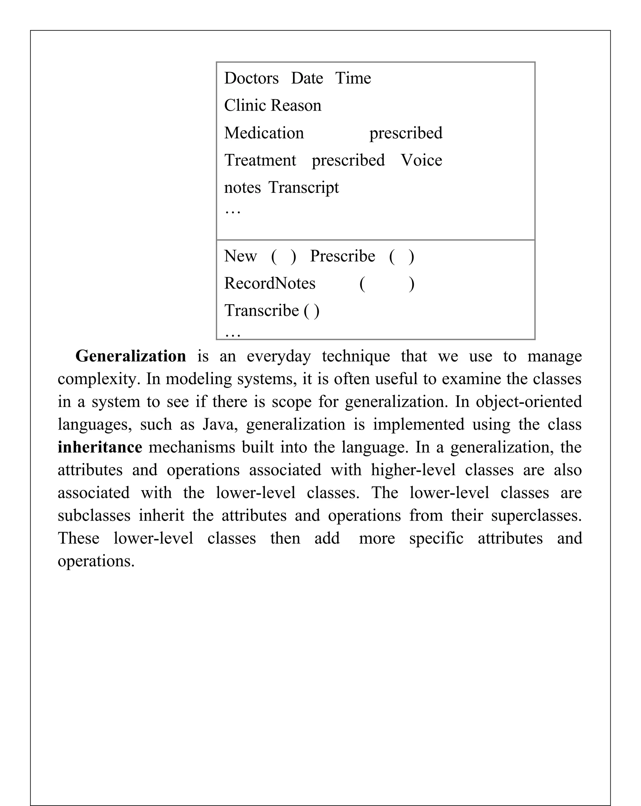Doctors Date Time
Clinic Reason
Medication prescribed
Treatment prescribed Voice
notes Transcript
…
New ( ) Prescribe ( )
RecordNotes ( )
Transcribe ( )
…
Generalization is an everyday technique that we use to manage
complexity. In modeling systems, it is often useful to examine the classes
in a system to see if there is scope for generalization. In object-oriented
languages, such as Java, generalization is implemented using the class
inheritance mechanisms built into the language. In a generalization, the
attributes and operations associated with higher-level classes are also
associated with the lower-level classes. The lower-level classes are
subclasses inherit the attributes and operations from their superclasses.
These lower-level classes then add more specific attributes and
operations.
 