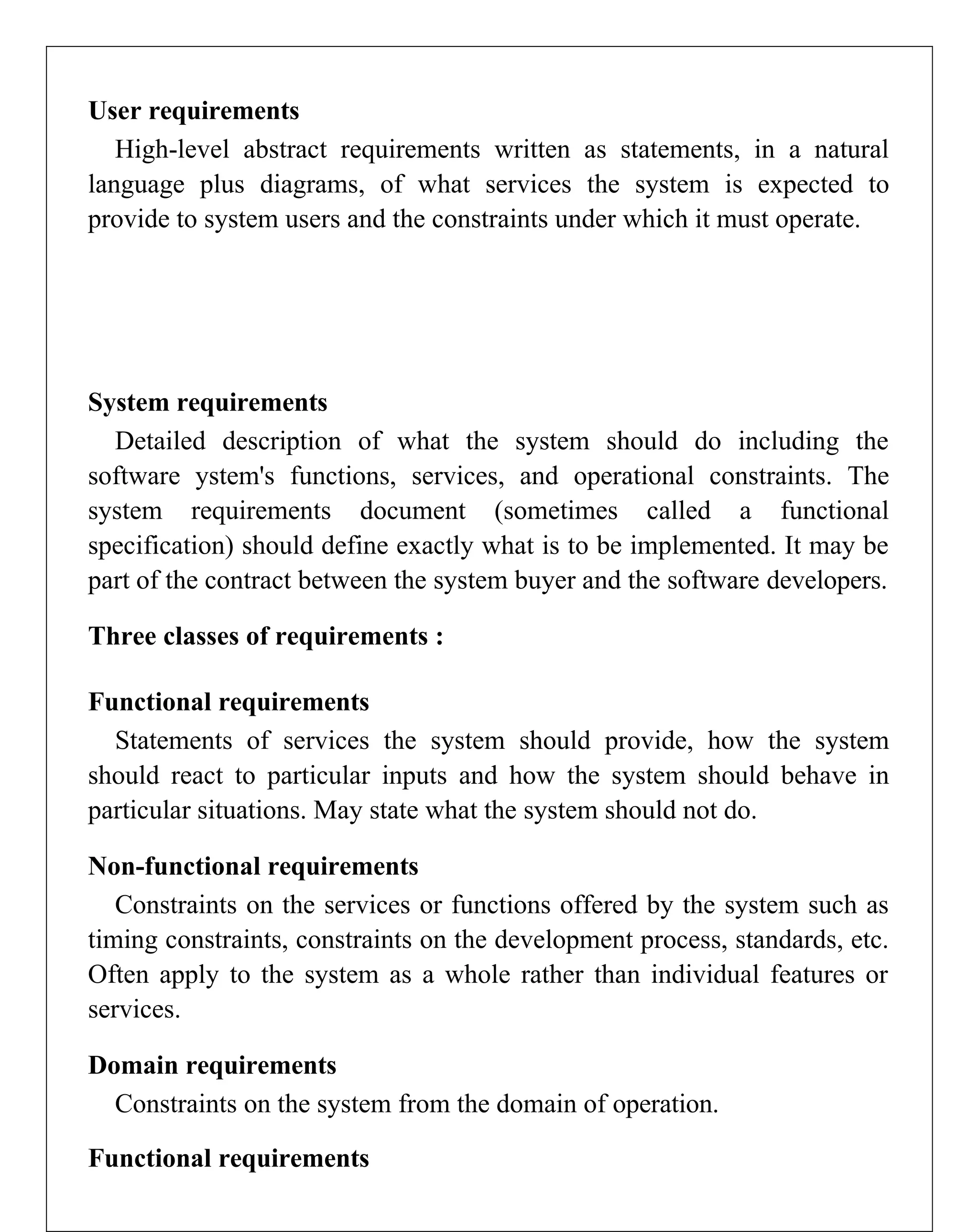 User requirements
High-level abstract requirements written as statements, in a natural
language plus diagrams, of what services the system is expected to
provide to system users and the constraints under which it must operate.
System requirements
Detailed description of what the system should do including the
software ystem's functions, services, and operational constraints. The
system requirements document (sometimes called a functional
specification) should define exactly what is to be implemented. It may be
part of the contract between the system buyer and the software developers.
Three classes of requirements :
Functional requirements
Statements of services the system should provide, how the system
should react to particular inputs and how the system should behave in
particular situations. May state what the system should not do.
Non-functional requirements
Constraints on the services or functions offered by the system such as
timing constraints, constraints on the development process, standards, etc.
Often apply to the system as a whole rather than individual features or
services.
Domain requirements
Constraints on the system from the domain of operation.
Functional requirements
 