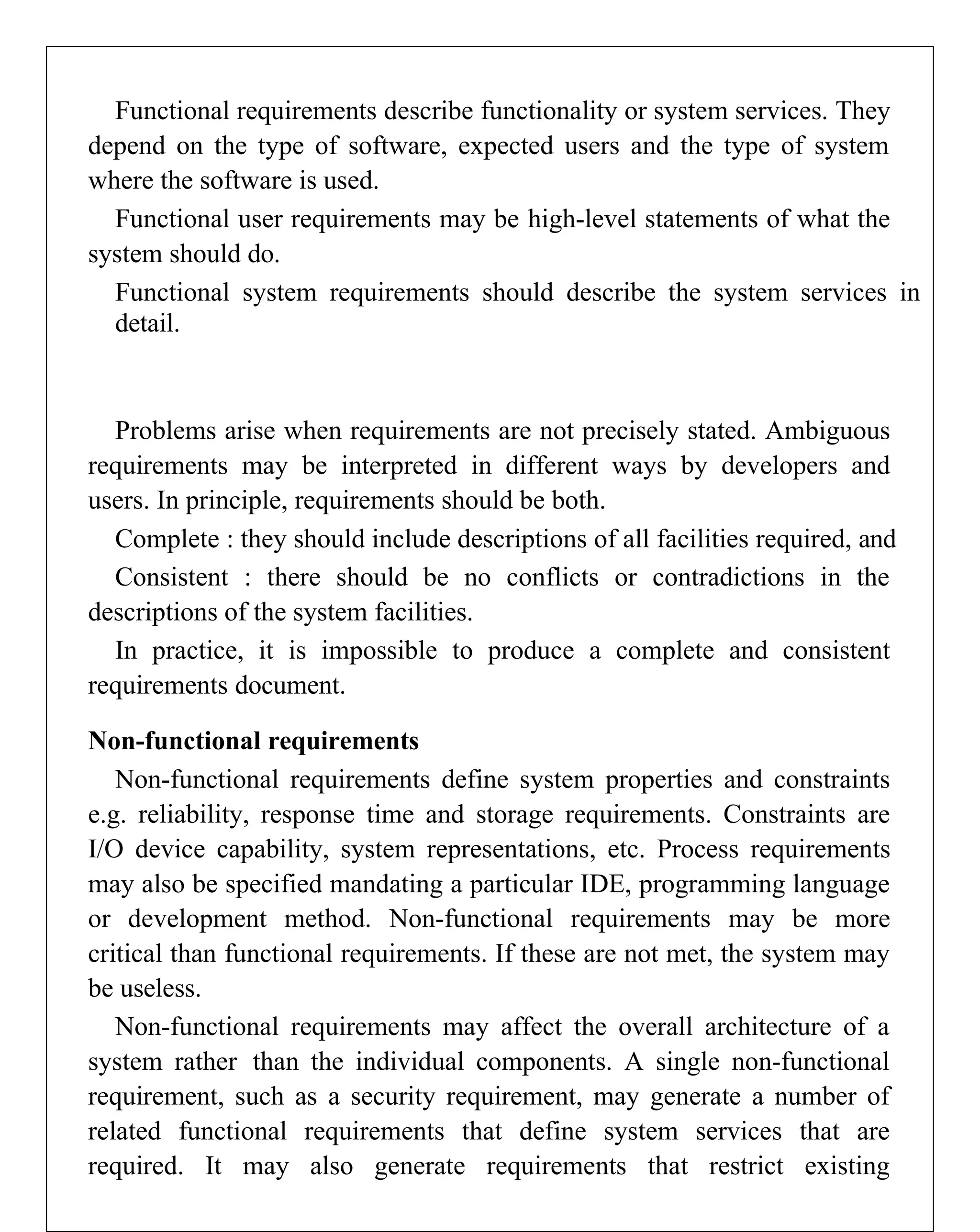 Functional requirements describe functionality or system services. They
depend on the type of software, expected users and the type of system
where the software is used.
Functional user requirements may be high-level statements of what the
system should do.
Functional system requirements should describe the system services in
detail.
Problems arise when requirements are not precisely stated. Ambiguous
requirements may be interpreted in different ways by developers and
users. In principle, requirements should be both.
Complete : they should include descriptions of all facilities required, and
Consistent : there should be no conflicts or contradictions in the
descriptions of the system facilities.
In practice, it is impossible to produce a complete and consistent
requirements document.
Non-functional requirements
Non-functional requirements define system properties and constraints
e.g. reliability, response time and storage requirements. Constraints are
I/O device capability, system representations, etc. Process requirements
may also be specified mandating a particular IDE, programming language
or development method. Non-functional requirements may be more
critical than functional requirements. If these are not met, the system may
be useless.
Non-functional requirements may affect the overall architecture of a
system rather than the individual components. A single non-functional
requirement, such as a security requirement, may generate a number of
related functional requirements that define system services that are
required. It may also generate requirements that restrict existing
 