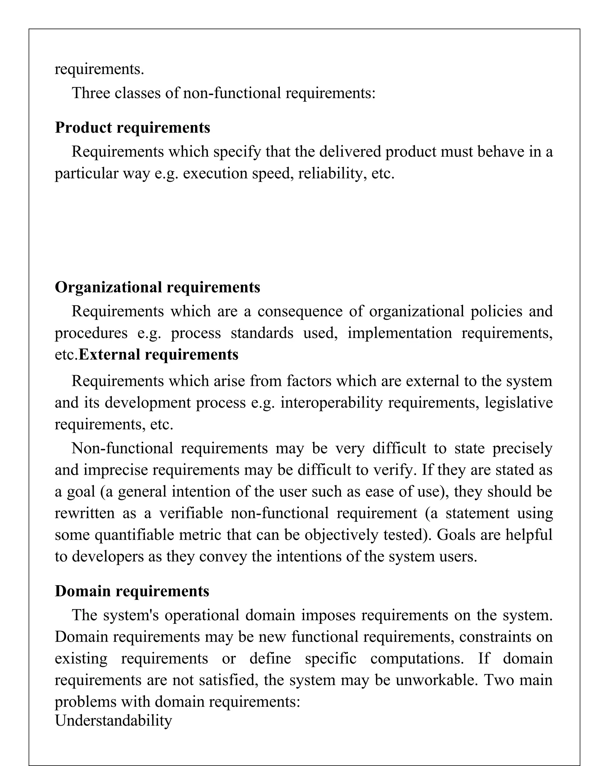 requirements.
Three classes of non-functional requirements:
Product requirements
Requirements which specify that the delivered product must behave in a
particular way e.g. execution speed, reliability, etc.
Organizational requirements
Requirements which are a consequence of organizational policies and
procedures e.g. process standards used, implementation requirements,
etc.External requirements
Requirements which arise from factors which are external to the system
and its development process e.g. interoperability requirements, legislative
requirements, etc.
Non-functional requirements may be very difficult to state precisely
and imprecise requirements may be difficult to verify. If they are stated as
a goal (a general intention of the user such as ease of use), they should be
rewritten as a verifiable non-functional requirement (a statement using
some quantifiable metric that can be objectively tested). Goals are helpful
to developers as they convey the intentions of the system users.
Domain requirements
The system's operational domain imposes requirements on the system.
Domain requirements may be new functional requirements, constraints on
existing requirements or define specific computations. If domain
requirements are not satisfied, the system may be unworkable. Two main
problems with domain requirements:
Understandability
 