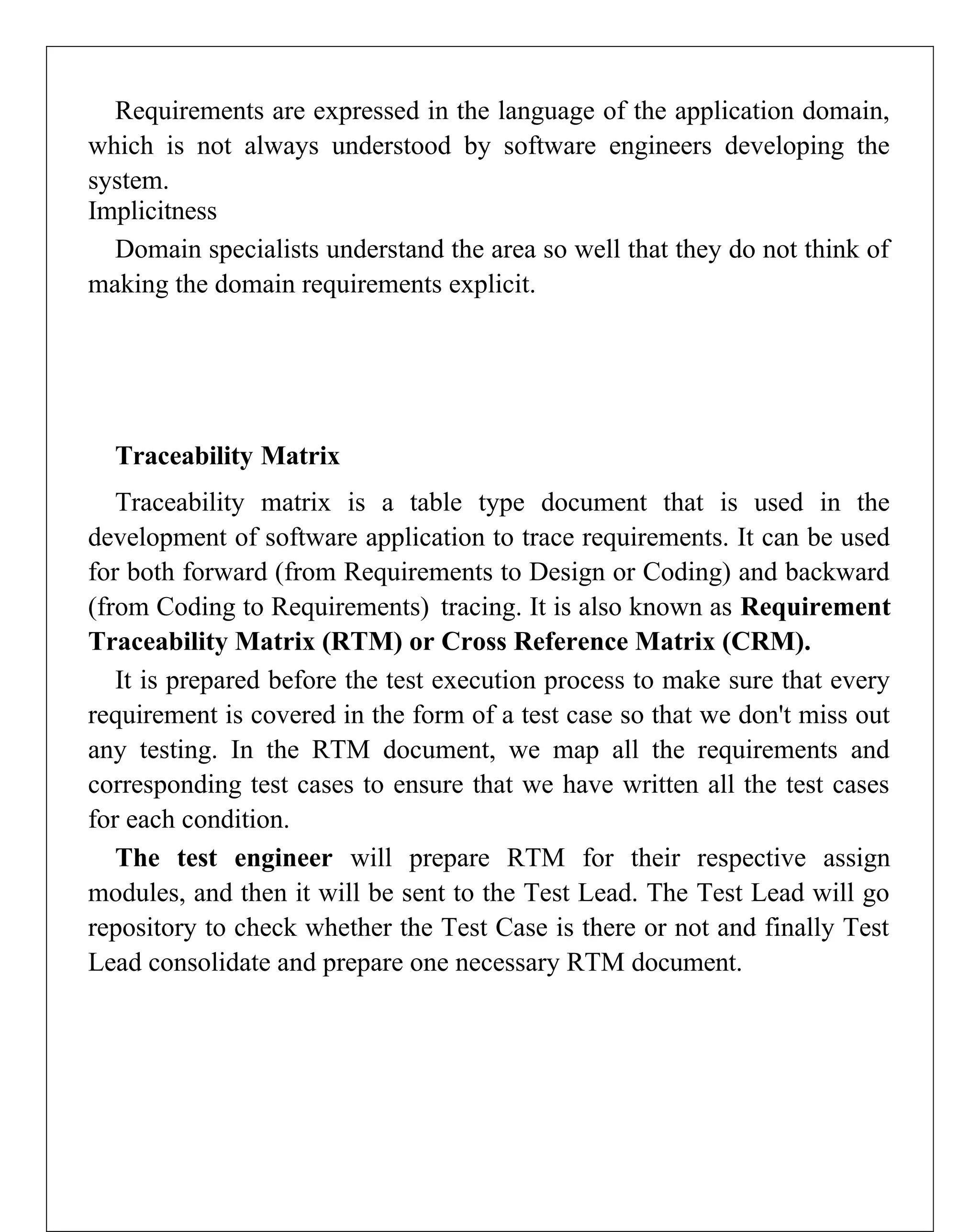 Requirements are expressed in the language of the application domain,
which is not always understood by software engineers developing the
system.
Implicitness
Domain specialists understand the area so well that they do not think of
making the domain requirements explicit.
Traceability Matrix
Traceability matrix is a table type document that is used in the
development of software application to trace requirements. It can be used
for both forward (from Requirements to Design or Coding) and backward
(from Coding to Requirements) tracing. It is also known as Requirement
Traceability Matrix (RTM) or Cross Reference Matrix (CRM).
It is prepared before the test execution process to make sure that every
requirement is covered in the form of a test case so that we don't miss out
any testing. In the RTM document, we map all the requirements and
corresponding test cases to ensure that we have written all the test cases
for each condition.
The test engineer will prepare RTM for their respective assign
modules, and then it will be sent to the Test Lead. The Test Lead will go
repository to check whether the Test Case is there or not and finally Test
Lead consolidate and prepare one necessary RTM document.
 