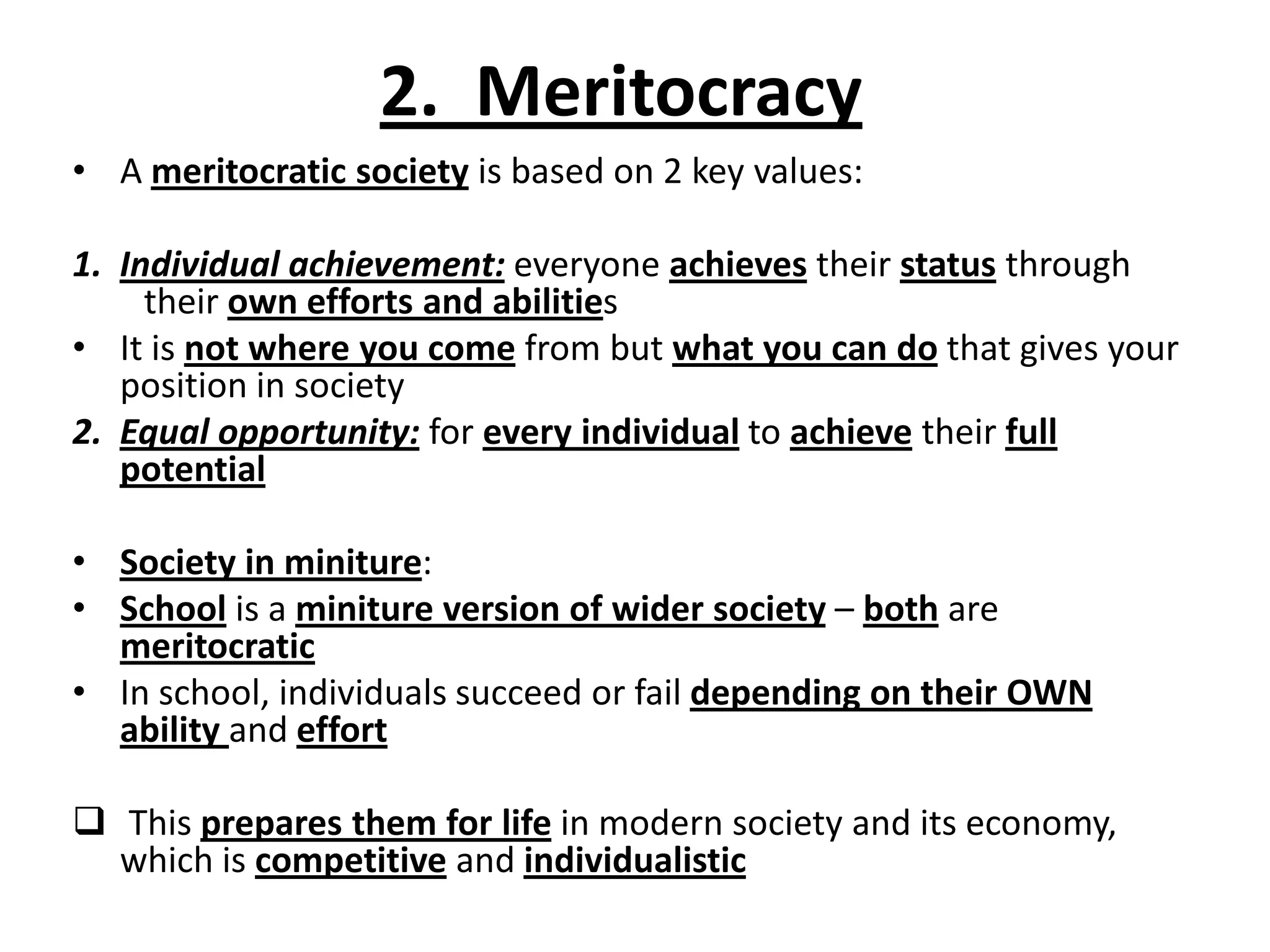 2. Meritocracy
• A meritocratic society is based on 2 key values:
1. Individual achievement: everyone achieves their status through
their own efforts and abilities
• It is not where you come from but what you can do that gives your
position in society
2. Equal opportunity: for every individual to achieve their full
potential
• Society in miniture:
• School is a miniture version of wider society – both are
meritocratic
• In school, individuals succeed or fail depending on their OWN
ability and effort
 This prepares them for life in modern society and its economy,
which is competitive and individualistic
 