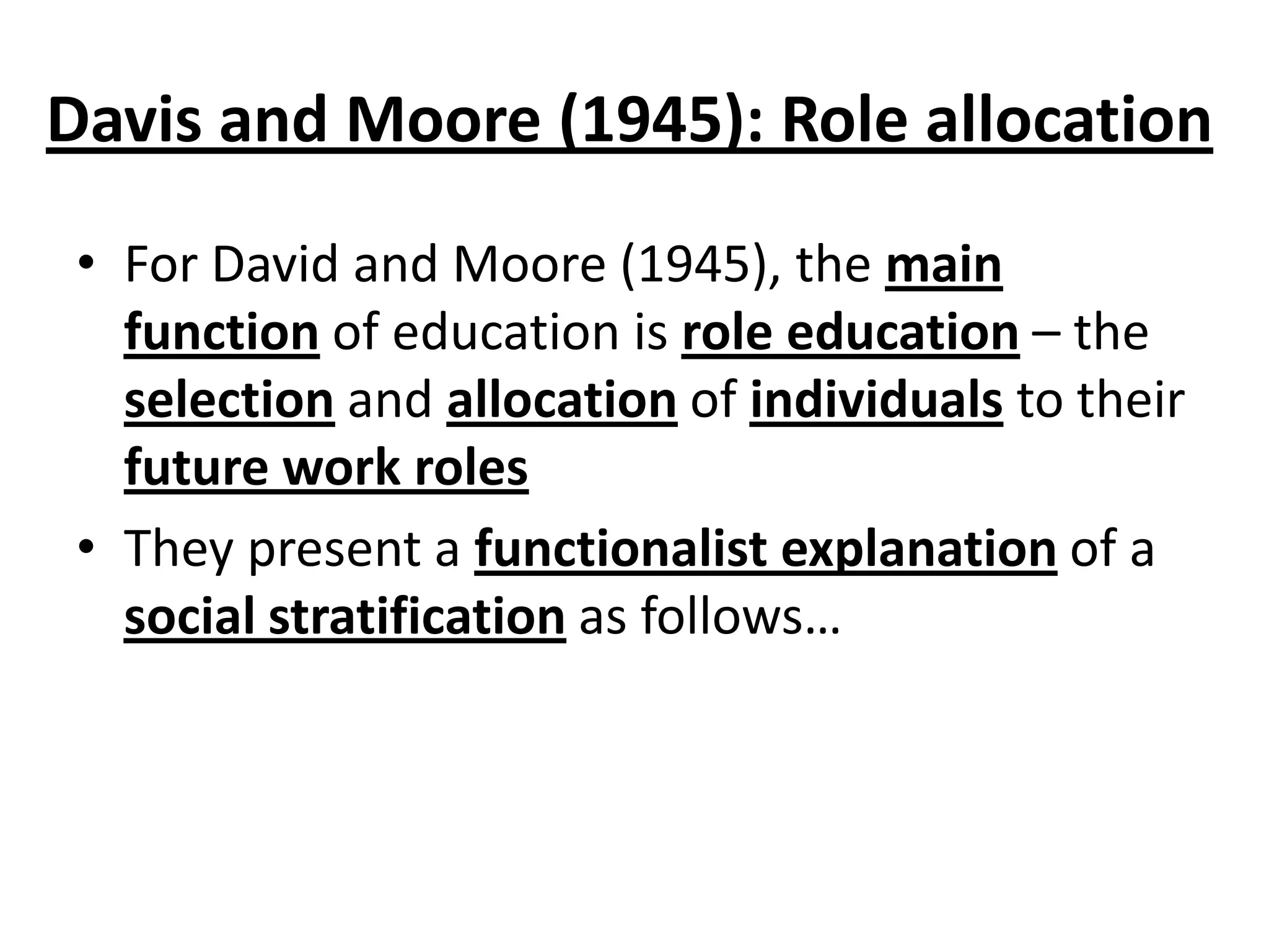 Davis and Moore (1945): Role allocation
• For David and Moore (1945), the main
function of education is role education – the
selection and allocation of individuals to their
future work roles
• They present a functionalist explanation of a
social stratification as follows…
 