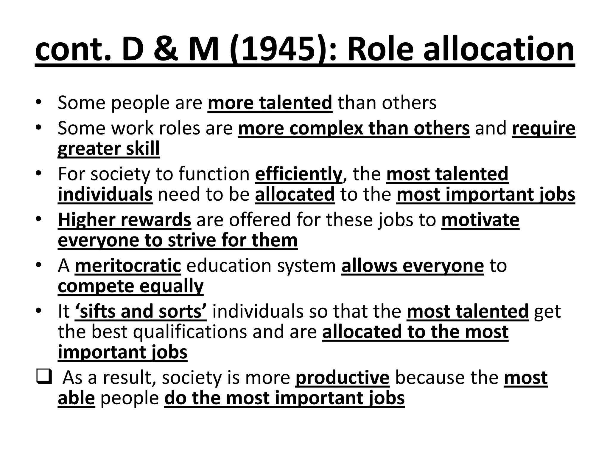 cont. D & M (1945): Role allocation
• Some people are more talented than others
• Some work roles are more complex than others and require
greater skill
• For society to function efficiently, the most talented
individuals need to be allocated to the most important jobs
• Higher rewards are offered for these jobs to motivate
everyone to strive for them
• A meritocratic education system allows everyone to
compete equally
• It ‘sifts and sorts’ individuals so that the most talented get
the best qualifications and are allocated to the most
important jobs
 As a result, society is more productive because the most
able people do the most important jobs
 