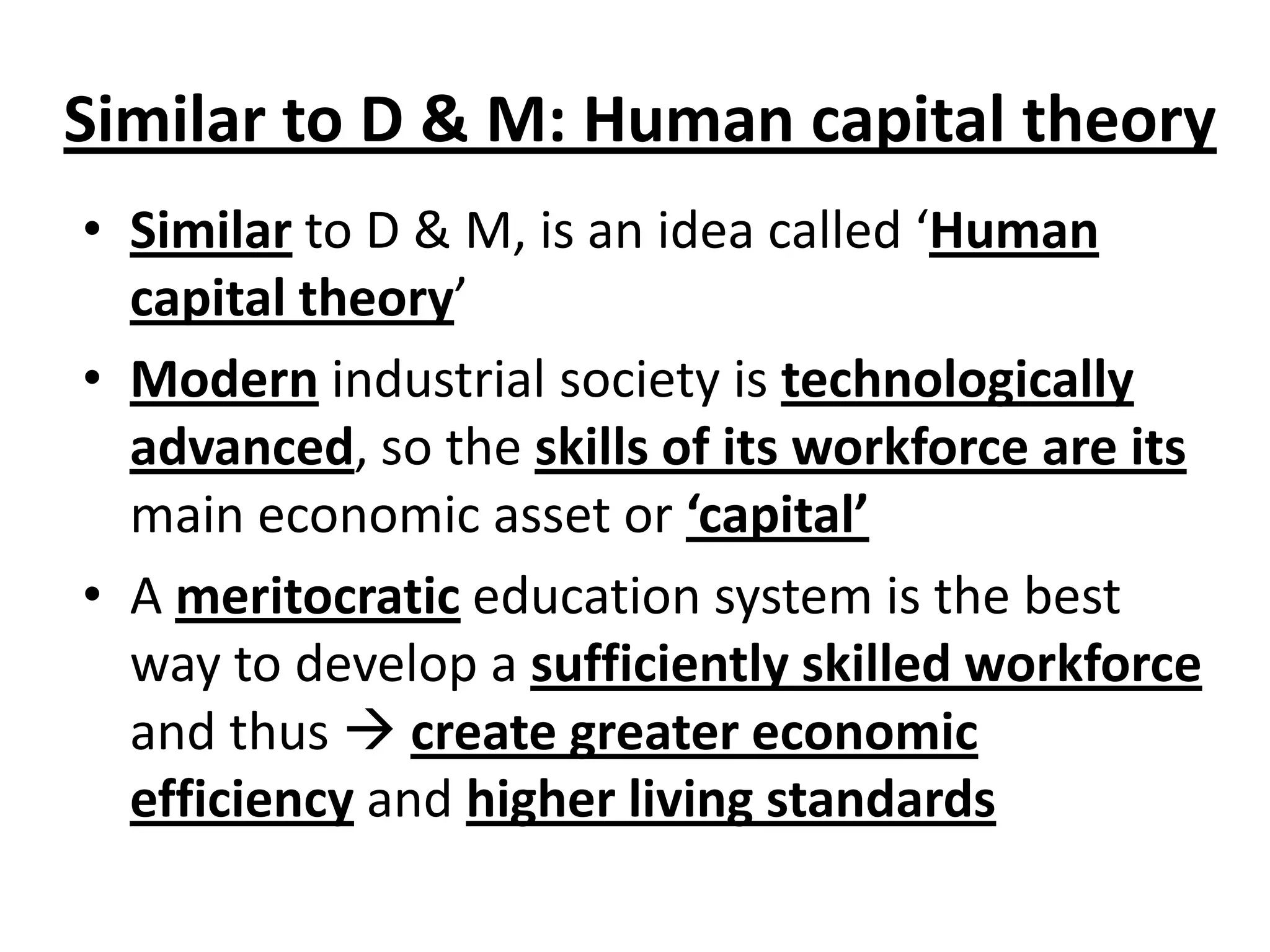 Similar to D & M: Human capital theory
• Similar to D & M, is an idea called ‘Human
capital theory’
• Modern industrial society is technologically
advanced, so the skills of its workforce are its
main economic asset or ‘capital’
• A meritocratic education system is the best
way to develop a sufficiently skilled workforce
and thus  create greater economic
efficiency and higher living standards
 