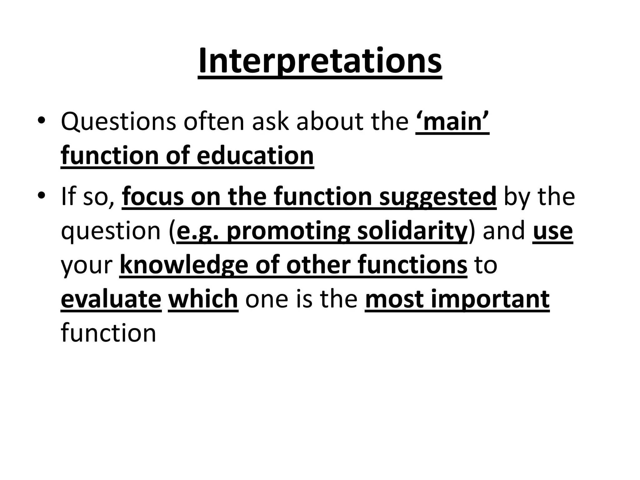 Interpretations
• Questions often ask about the ‘main’
function of education
• If so, focus on the function suggested by the
question (e.g. promoting solidarity) and use
your knowledge of other functions to
evaluate which one is the most important
function
 