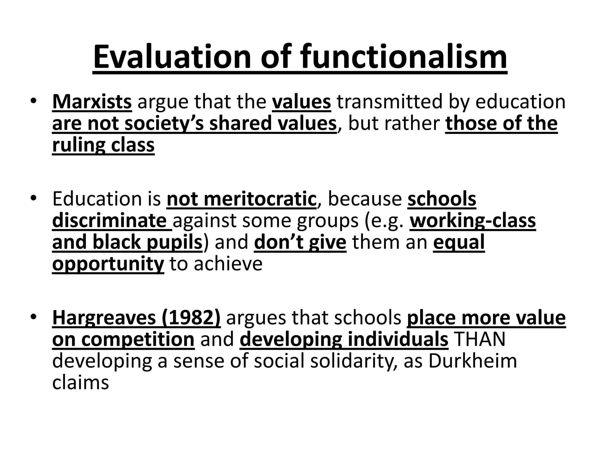Evaluation of functionalism
• Marxists argue that the values transmitted by education
are not society’s shared values, but rather those of the
ruling class
• Education is not meritocratic, because schools
discriminate against some groups (e.g. working-class
and black pupils) and don’t give them an equal
opportunity to achieve
• Hargreaves (1982) argues that schools place more value
on competition and developing individuals THAN
developing a sense of social solidarity, as Durkheim
claims
 