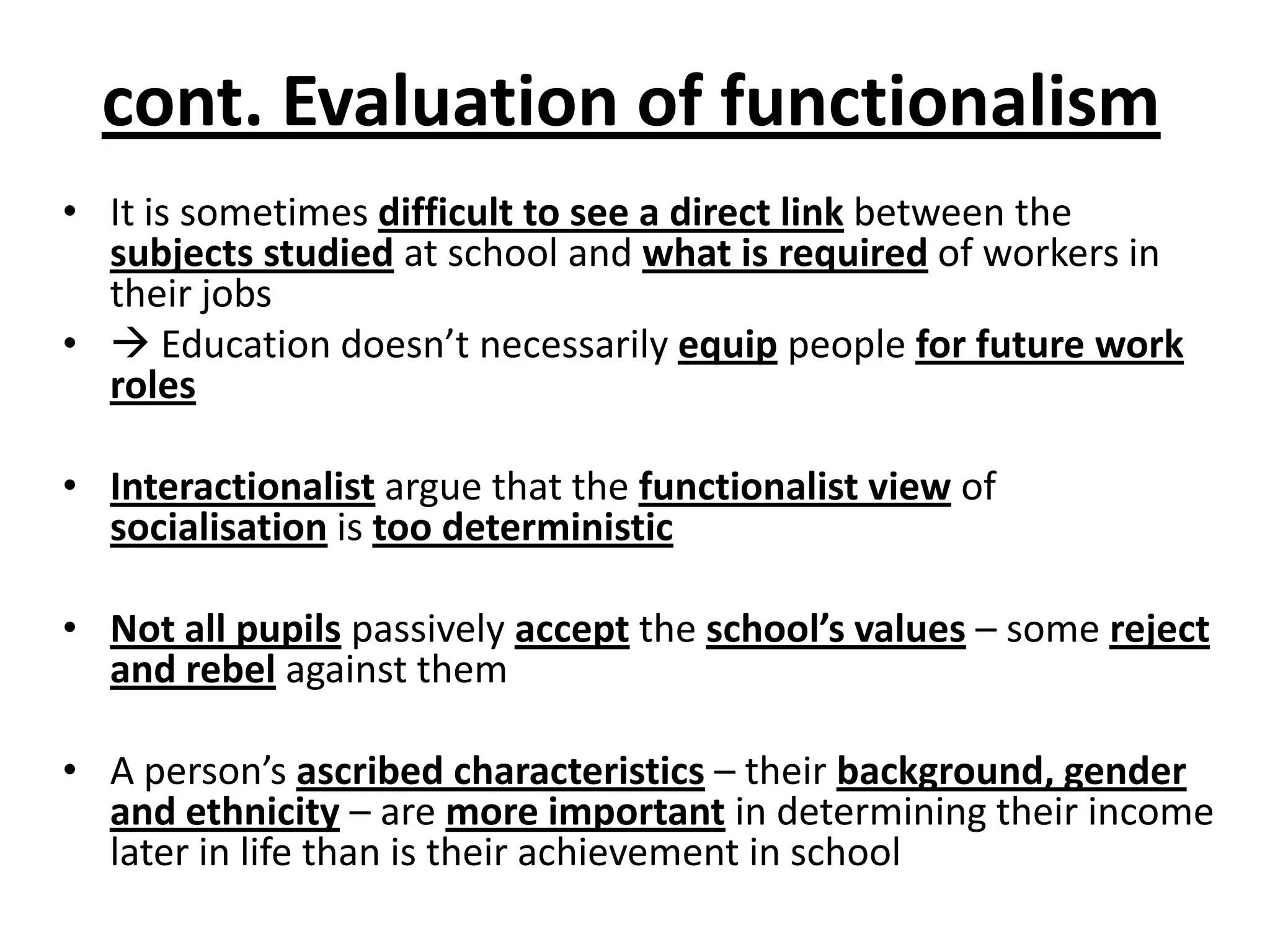 cont. Evaluation of functionalism
• It is sometimes difficult to see a direct link between the
subjects studied at school and what is required of workers in
their jobs
•  Education doesn’t necessarily equip people for future work
roles
• Interactionalist argue that the functionalist view of
socialisation is too deterministic
• Not all pupils passively accept the school’s values – some reject
and rebel against them
• A person’s ascribed characteristics – their background, gender
and ethnicity – are more important in determining their income
later in life than is their achievement in school
 