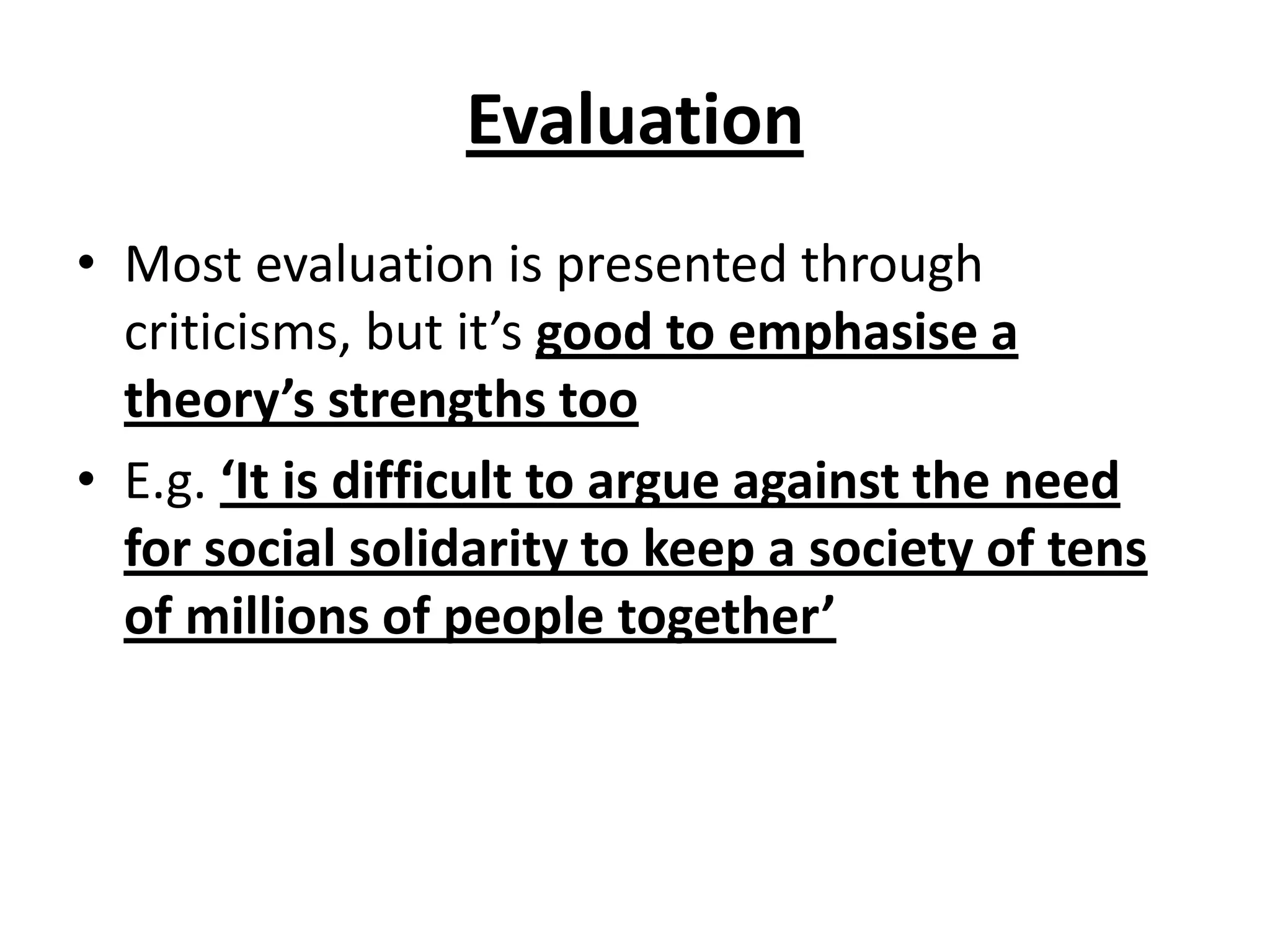 Evaluation
• Most evaluation is presented through
criticisms, but it’s good to emphasise a
theory’s strengths too
• E.g. ‘It is difficult to argue against the need
for social solidarity to keep a society of tens
of millions of people together’
 
