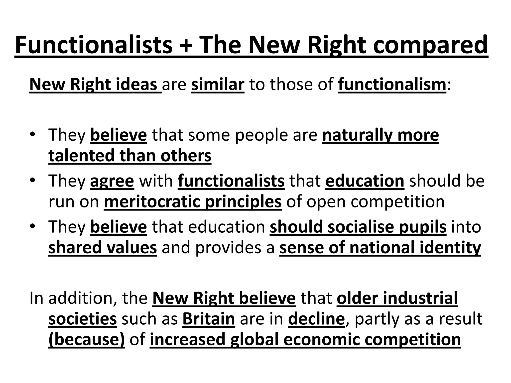 Functionalists + The New Right compared
New Right ideas are similar to those of functionalism:
• They believe that some people are naturally more
talented than others
• They agree with functionalists that education should be
run on meritocratic principles of open competition
• They believe that education should socialise pupils into
shared values and provides a sense of national identity
In addition, the New Right believe that older industrial
societies such as Britain are in decline, partly as a result
(because) of increased global economic competition
 