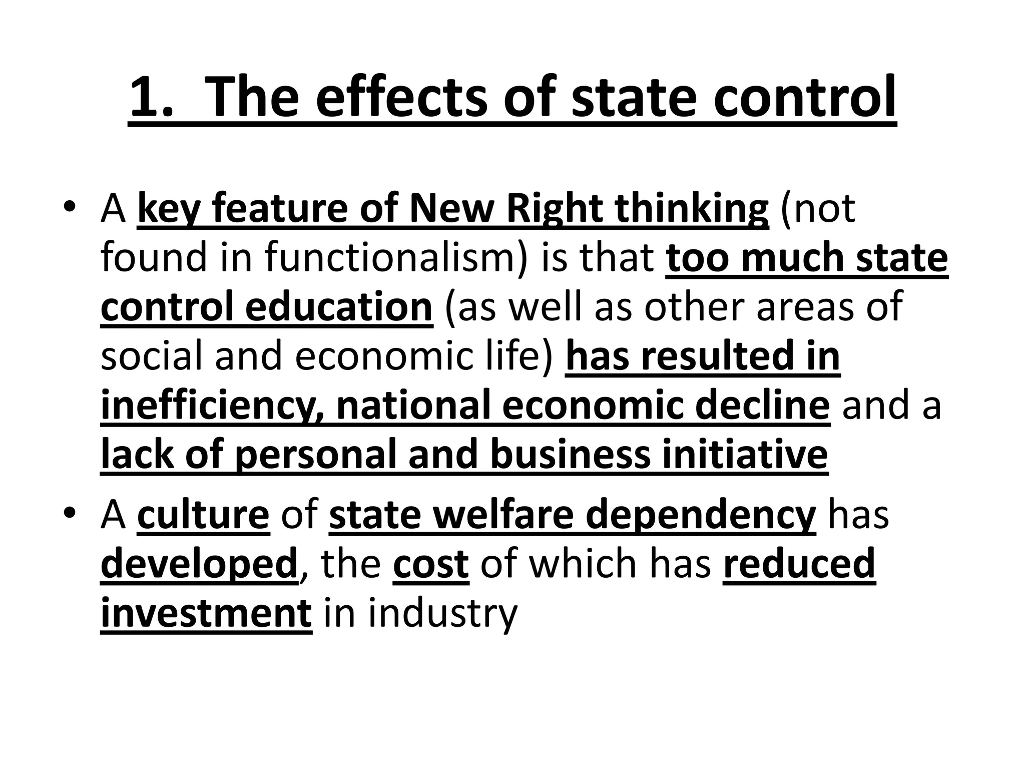 1. The effects of state control
• A key feature of New Right thinking (not
found in functionalism) is that too much state
control education (as well as other areas of
social and economic life) has resulted in
inefficiency, national economic decline and a
lack of personal and business initiative
• A culture of state welfare dependency has
developed, the cost of which has reduced
investment in industry
 