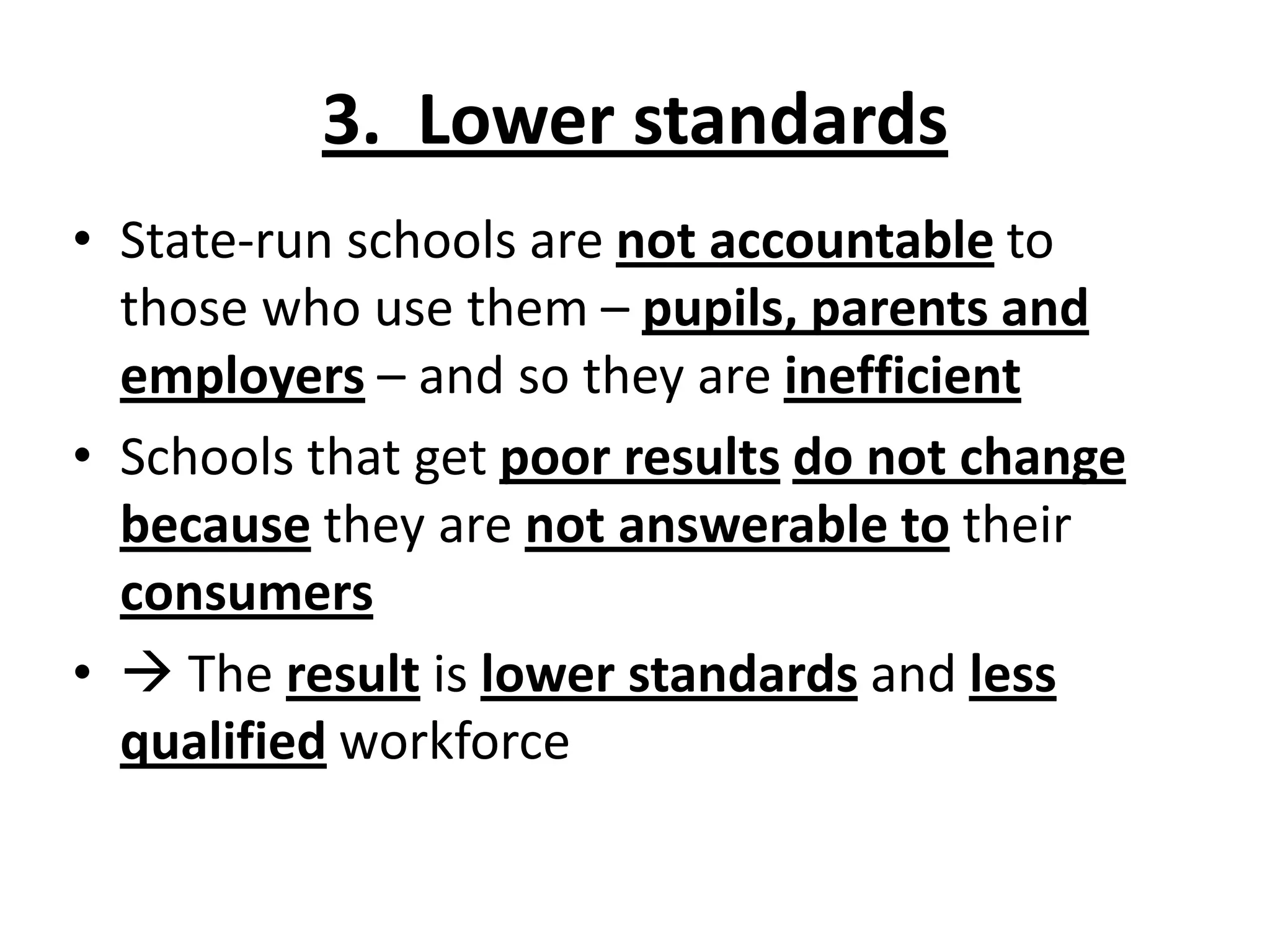3. Lower standards
• State-run schools are not accountable to
those who use them – pupils, parents and
employers – and so they are inefficient
• Schools that get poor results do not change
because they are not answerable to their
consumers
•  The result is lower standards and less
qualified workforce
 