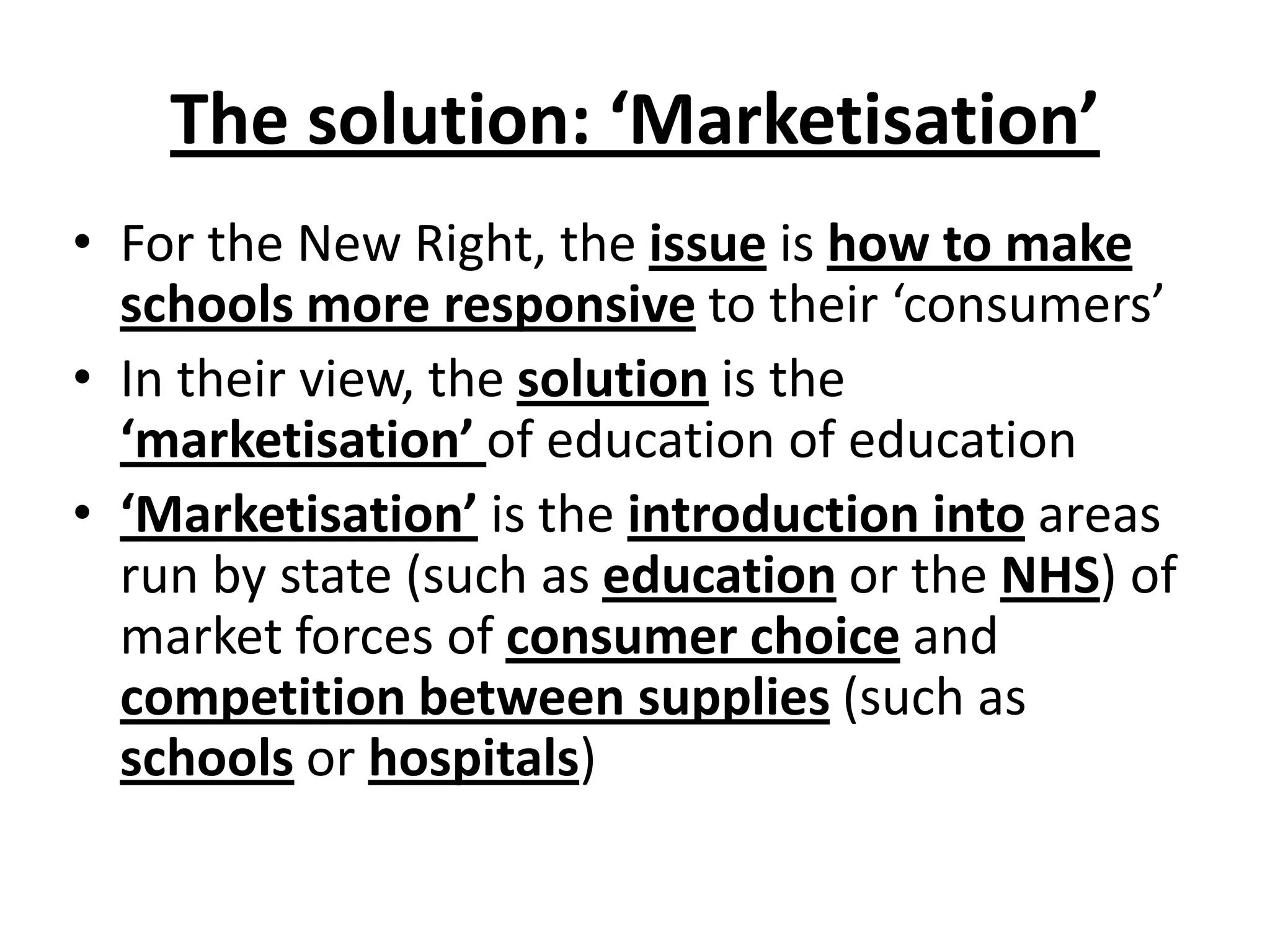 The solution: ‘Marketisation’
• For the New Right, the issue is how to make
schools more responsive to their ‘consumers’
• In their view, the solution is the
‘marketisation’ of education of education
• ‘Marketisation’ is the introduction into areas
run by state (such as education or the NHS) of
market forces of consumer choice and
competition between supplies (such as
schools or hospitals)
 