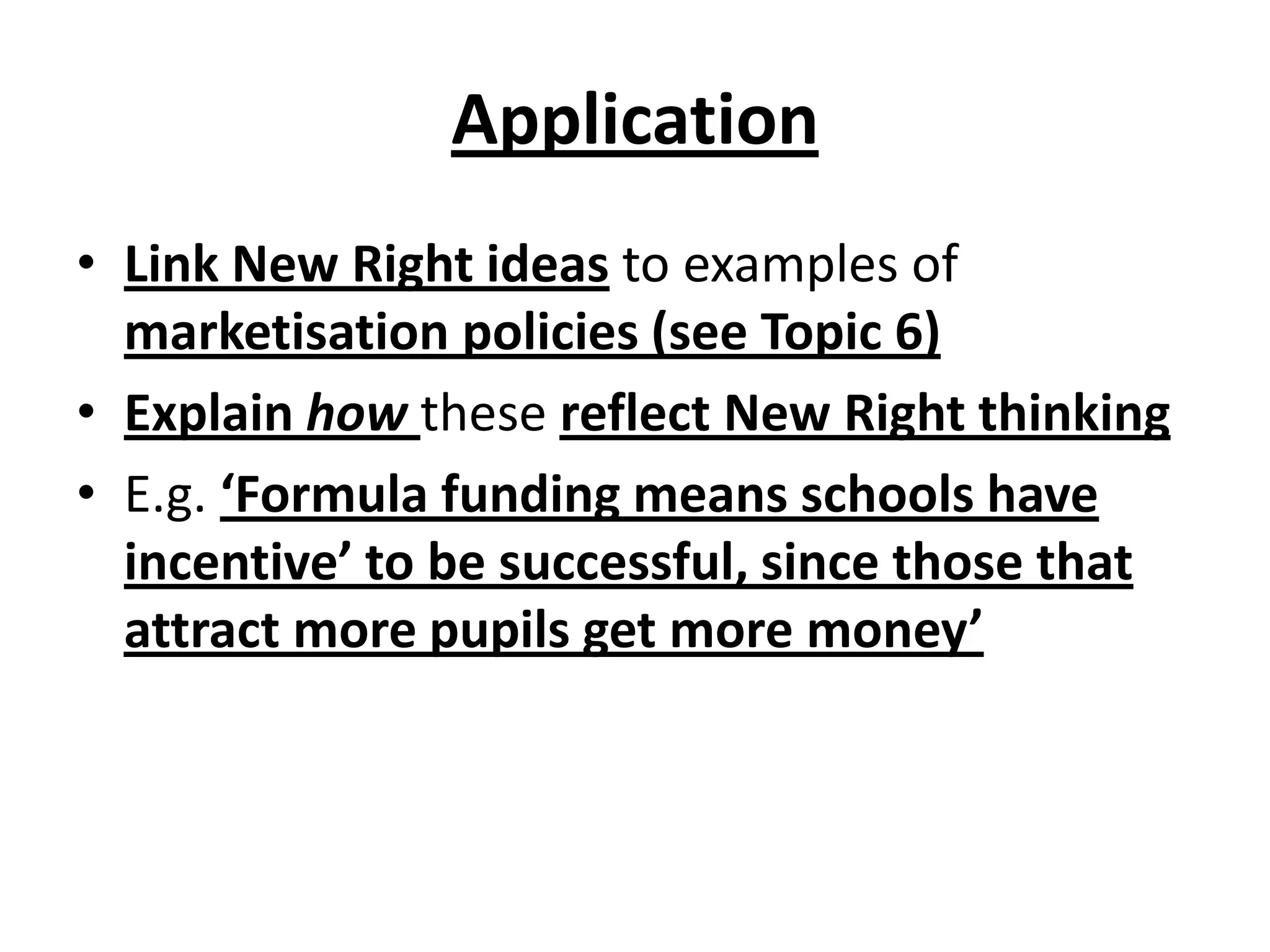 Application
• Link New Right ideas to examples of
marketisation policies (see Topic 6)
• Explain how these reflect New Right thinking
• E.g. ‘Formula funding means schools have
incentive’ to be successful, since those that
attract more pupils get more money’
 