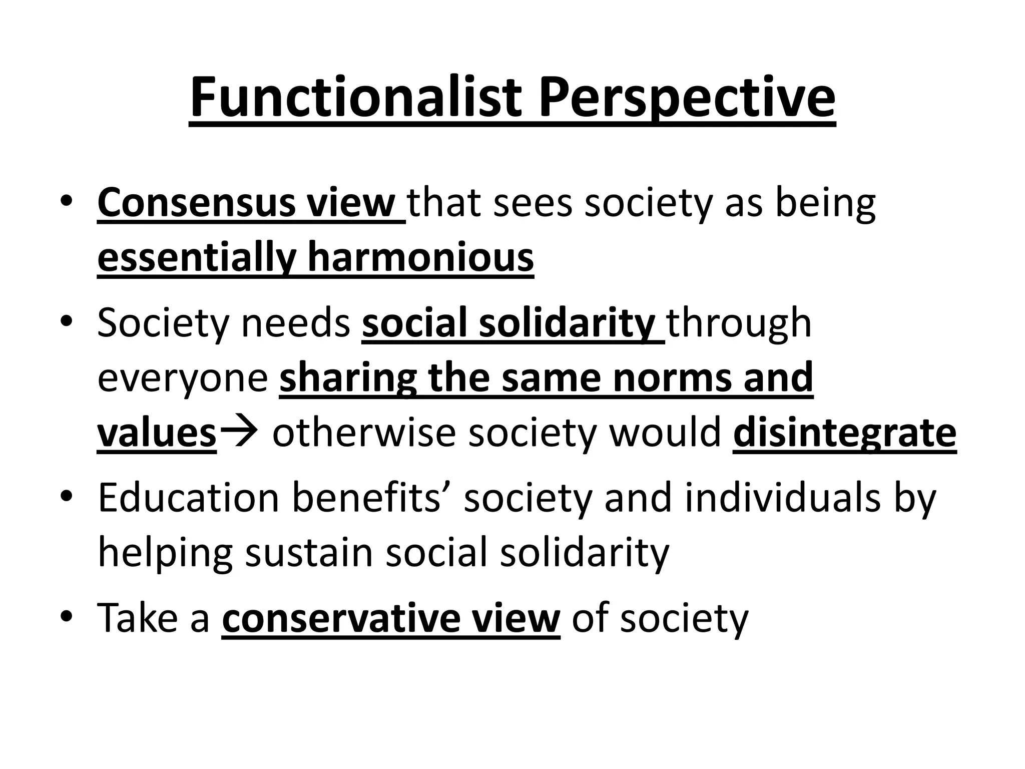 Functionalist Perspective
• Consensus view that sees society as being
essentially harmonious
• Society needs social solidarity through
everyone sharing the same norms and
values otherwise society would disintegrate
• Education benefits’ society and individuals by
helping sustain social solidarity
• Take a conservative view of society
 