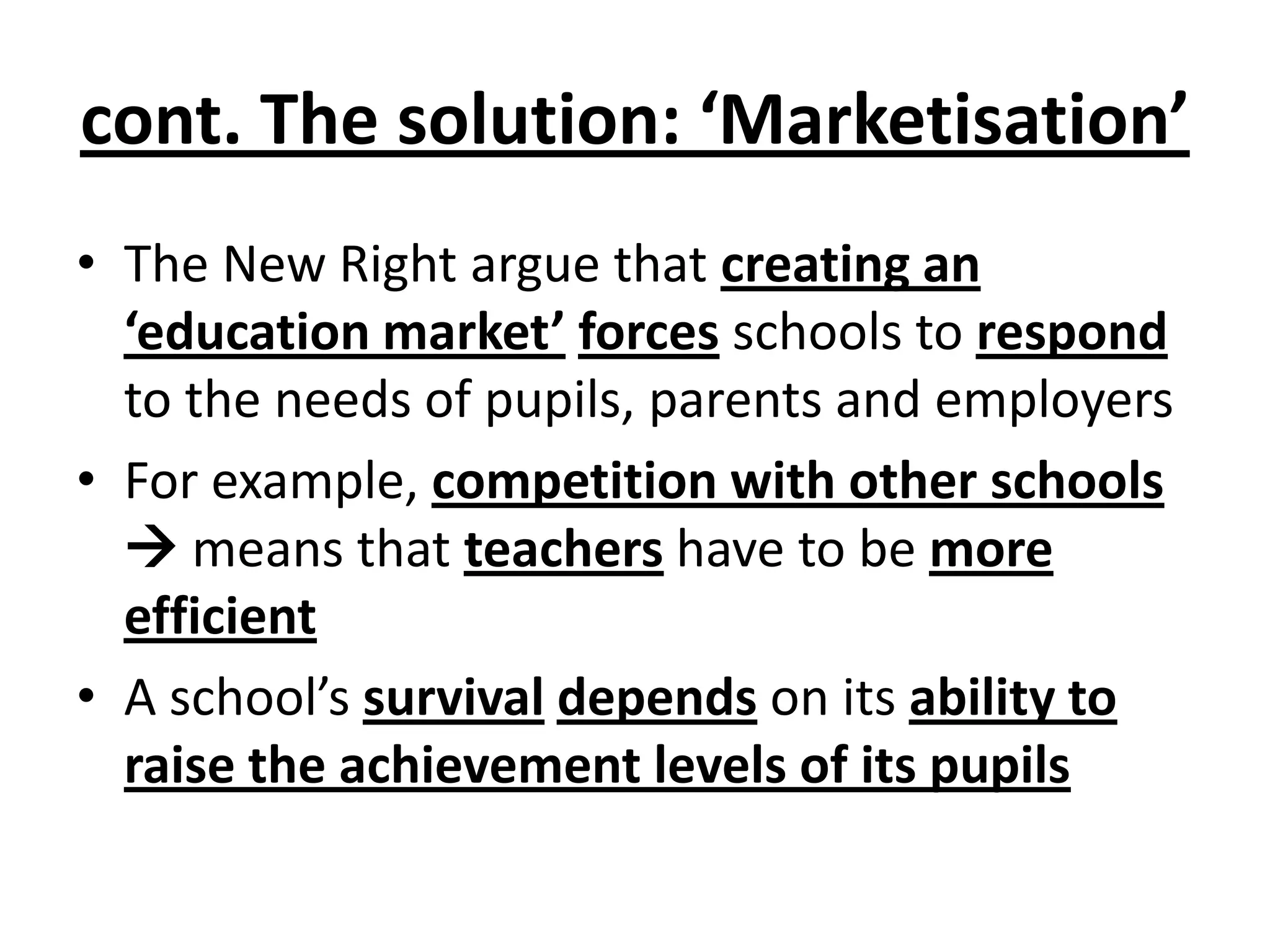 • The New Right argue that creating an
‘education market’ forces schools to respond
to the needs of pupils, parents and employers
• For example, competition with other schools
 means that teachers have to be more
efficient
• A school’s survival depends on its ability to
raise the achievement levels of its pupils
cont. The solution: ‘Marketisation’
 