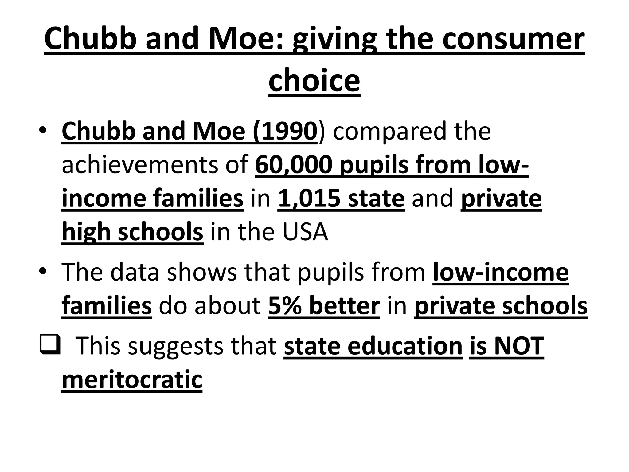 Chubb and Moe: giving the consumer
choice
• Chubb and Moe (1990) compared the
achievements of 60,000 pupils from low-
income families in 1,015 state and private
high schools in the USA
• The data shows that pupils from low-income
families do about 5% better in private schools
 This suggests that state education is NOT
meritocratic
 
