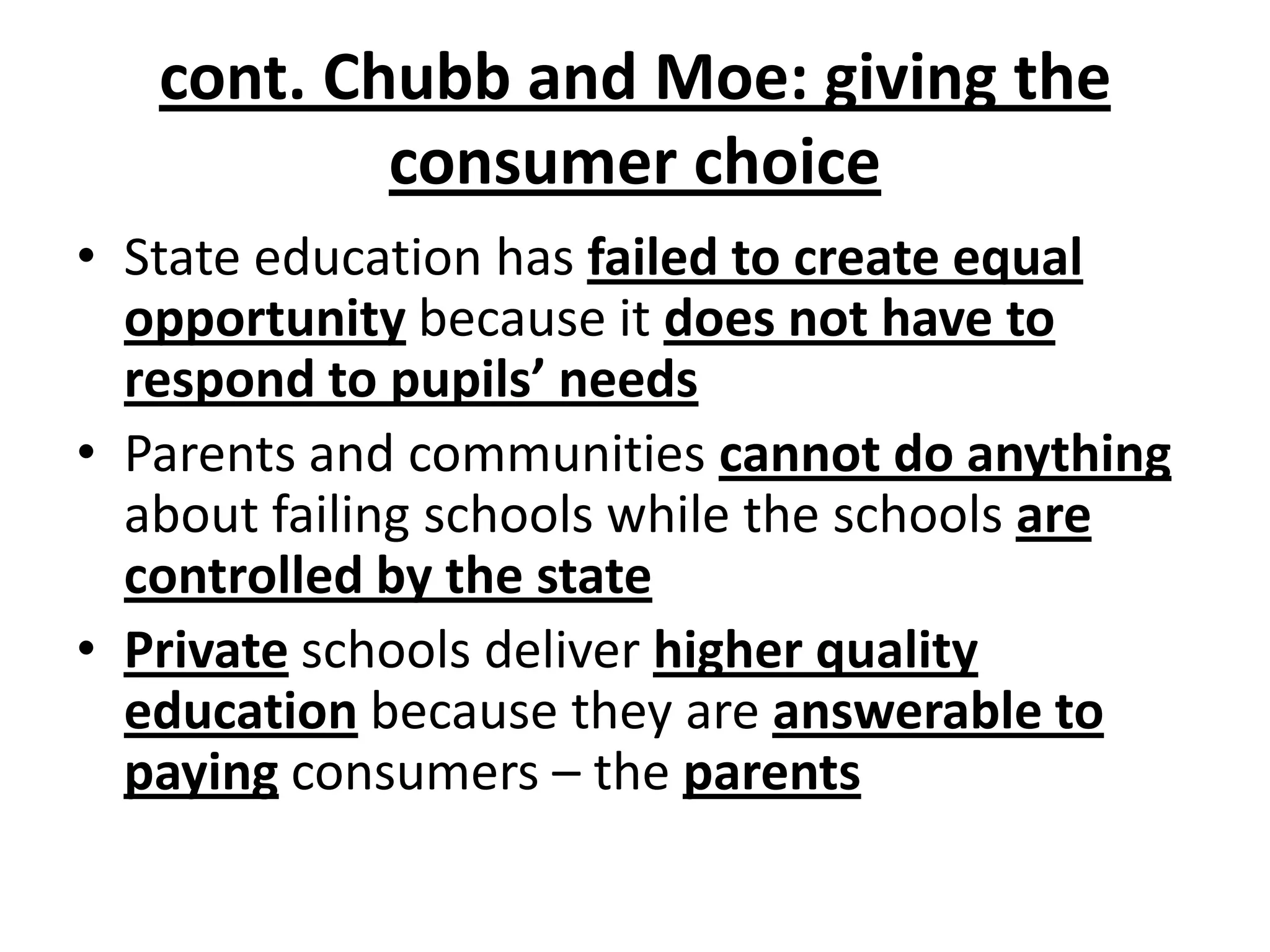 • State education has failed to create equal
opportunity because it does not have to
respond to pupils’ needs
• Parents and communities cannot do anything
about failing schools while the schools are
controlled by the state
• Private schools deliver higher quality
education because they are answerable to
paying consumers – the parents
cont. Chubb and Moe: giving the
consumer choice
 