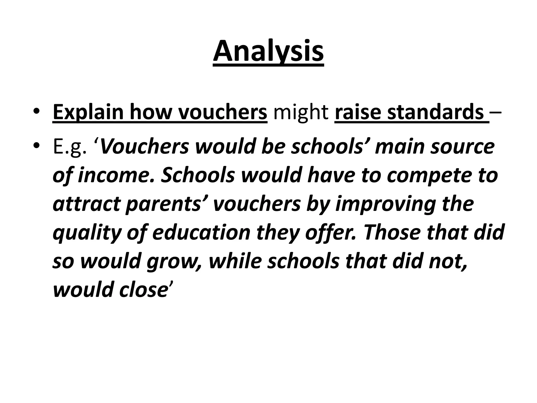 Analysis
• Explain how vouchers might raise standards –
• E.g. ‘Vouchers would be schools’ main source
of income. Schools would have to compete to
attract parents’ vouchers by improving the
quality of education they offer. Those that did
so would grow, while schools that did not,
would close’
 