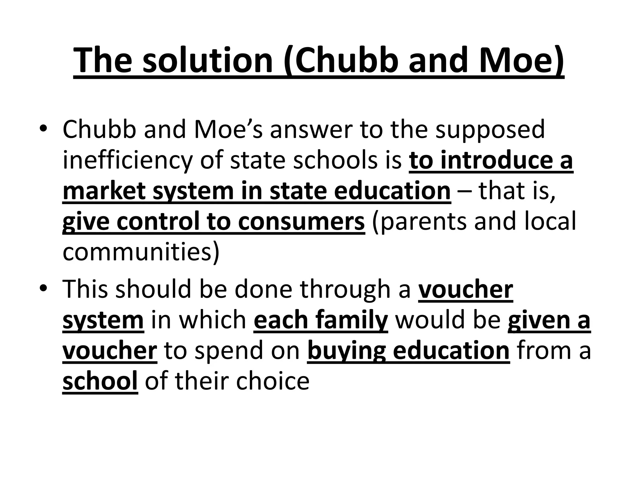 The solution (Chubb and Moe)
• Chubb and Moe’s answer to the supposed
inefficiency of state schools is to introduce a
market system in state education – that is,
give control to consumers (parents and local
communities)
• This should be done through a voucher
system in which each family would be given a
voucher to spend on buying education from a
school of their choice
 