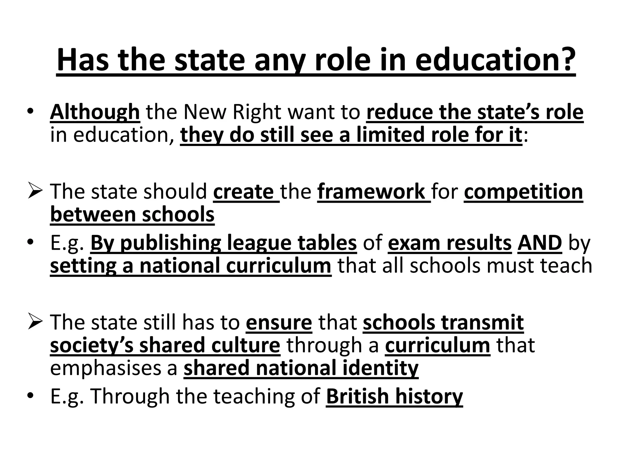 Has the state any role in education?
• Although the New Right want to reduce the state’s role
in education, they do still see a limited role for it:
 The state should create the framework for competition
between schools
• E.g. By publishing league tables of exam results AND by
setting a national curriculum that all schools must teach
 The state still has to ensure that schools transmit
society’s shared culture through a curriculum that
emphasises a shared national identity
• E.g. Through the teaching of British history
 