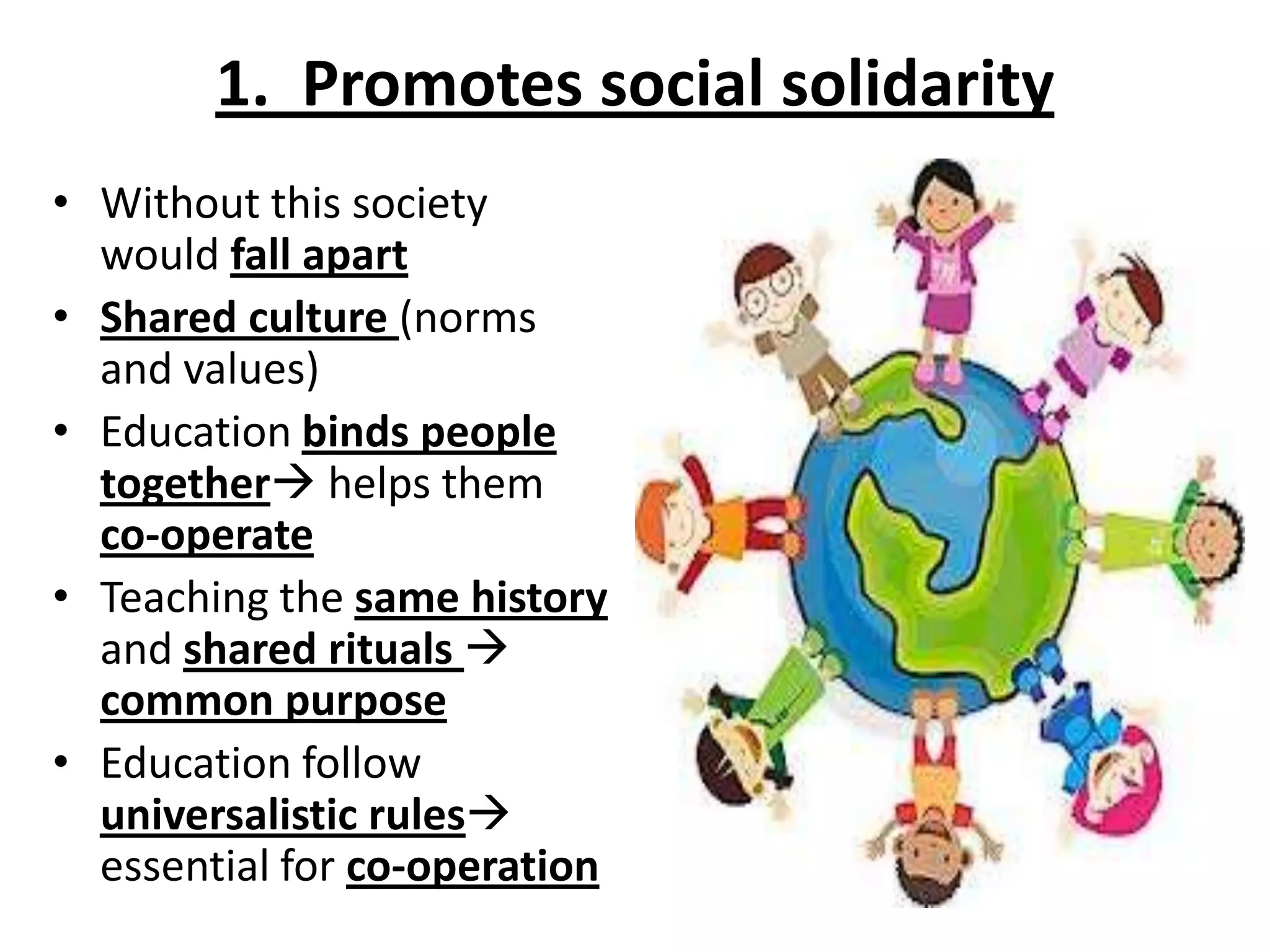 1. Promotes social solidarity
• Without this society
would fall apart
• Shared culture (norms
and values)
• Education binds people
together helps them
co-operate
• Teaching the same history
and shared rituals 
common purpose
• Education follow
universalistic rules
essential for co-operation
 