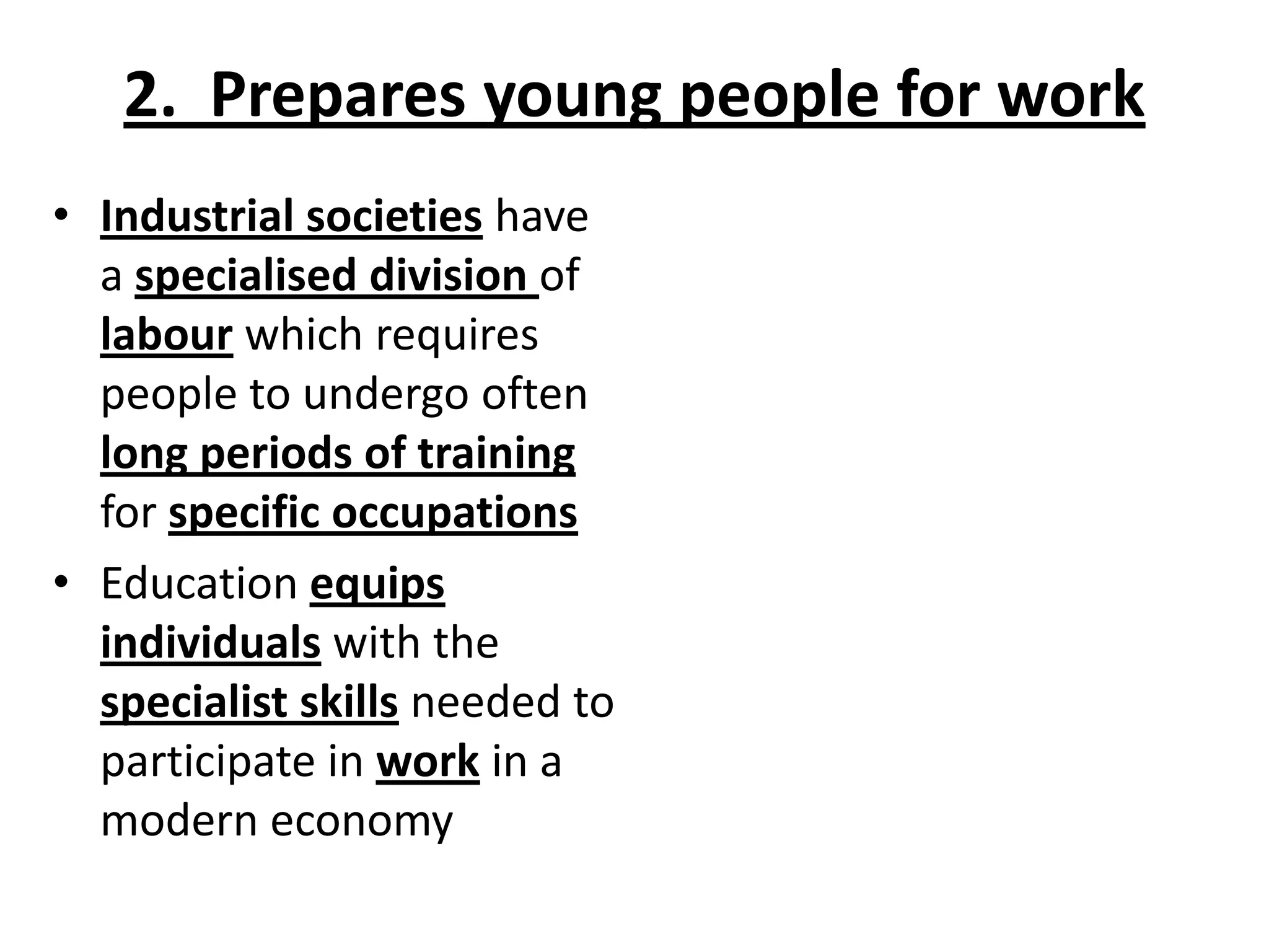 2. Prepares young people for work
• Industrial societies have
a specialised division of
labour which requires
people to undergo often
long periods of training
for specific occupations
• Education equips
individuals with the
specialist skills needed to
participate in work in a
modern economy
 