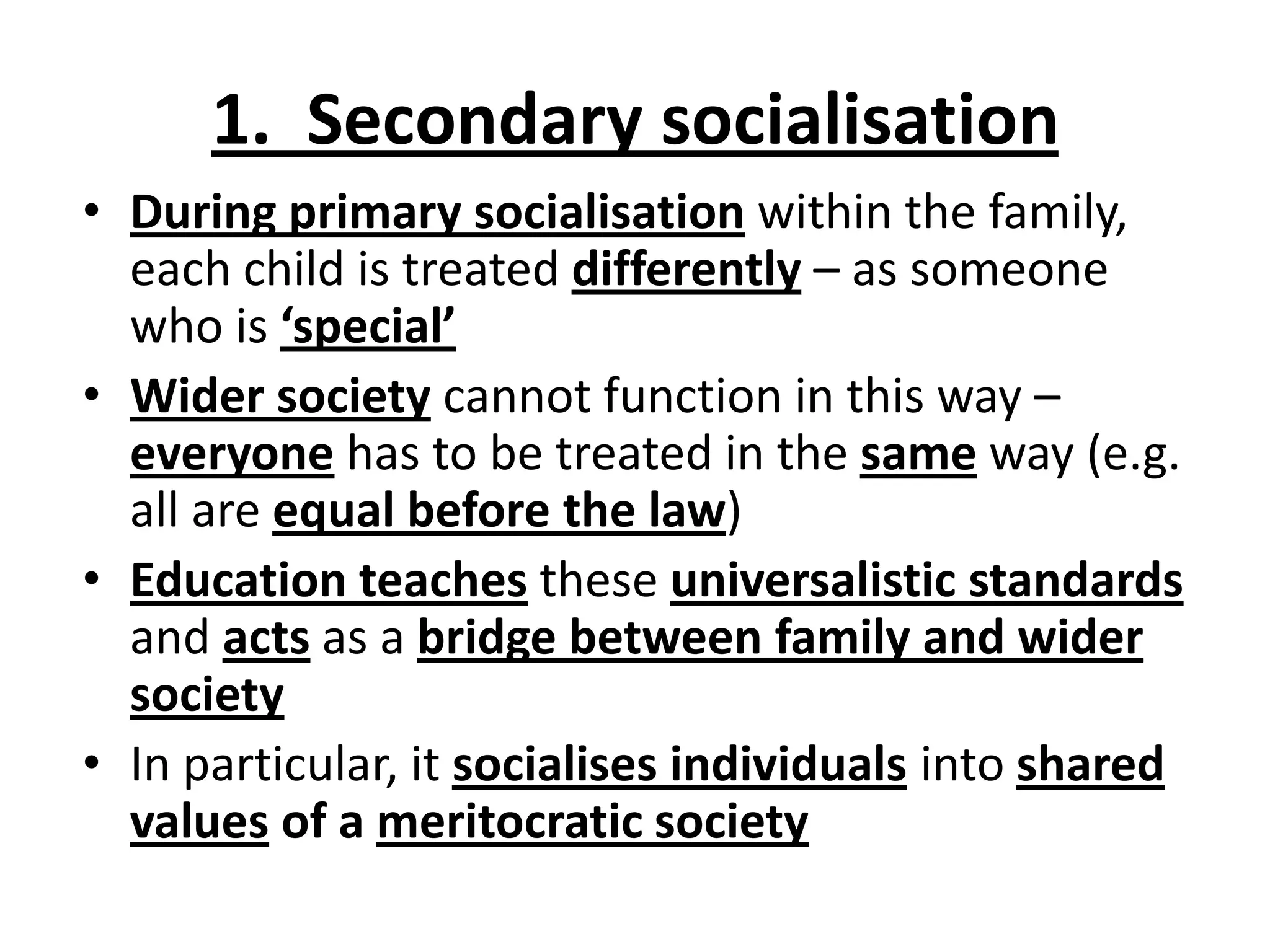 1. Secondary socialisation
• During primary socialisation within the family,
each child is treated differently – as someone
who is ‘special’
• Wider society cannot function in this way –
everyone has to be treated in the same way (e.g.
all are equal before the law)
• Education teaches these universalistic standards
and acts as a bridge between family and wider
society
• In particular, it socialises individuals into shared
values of a meritocratic society
 