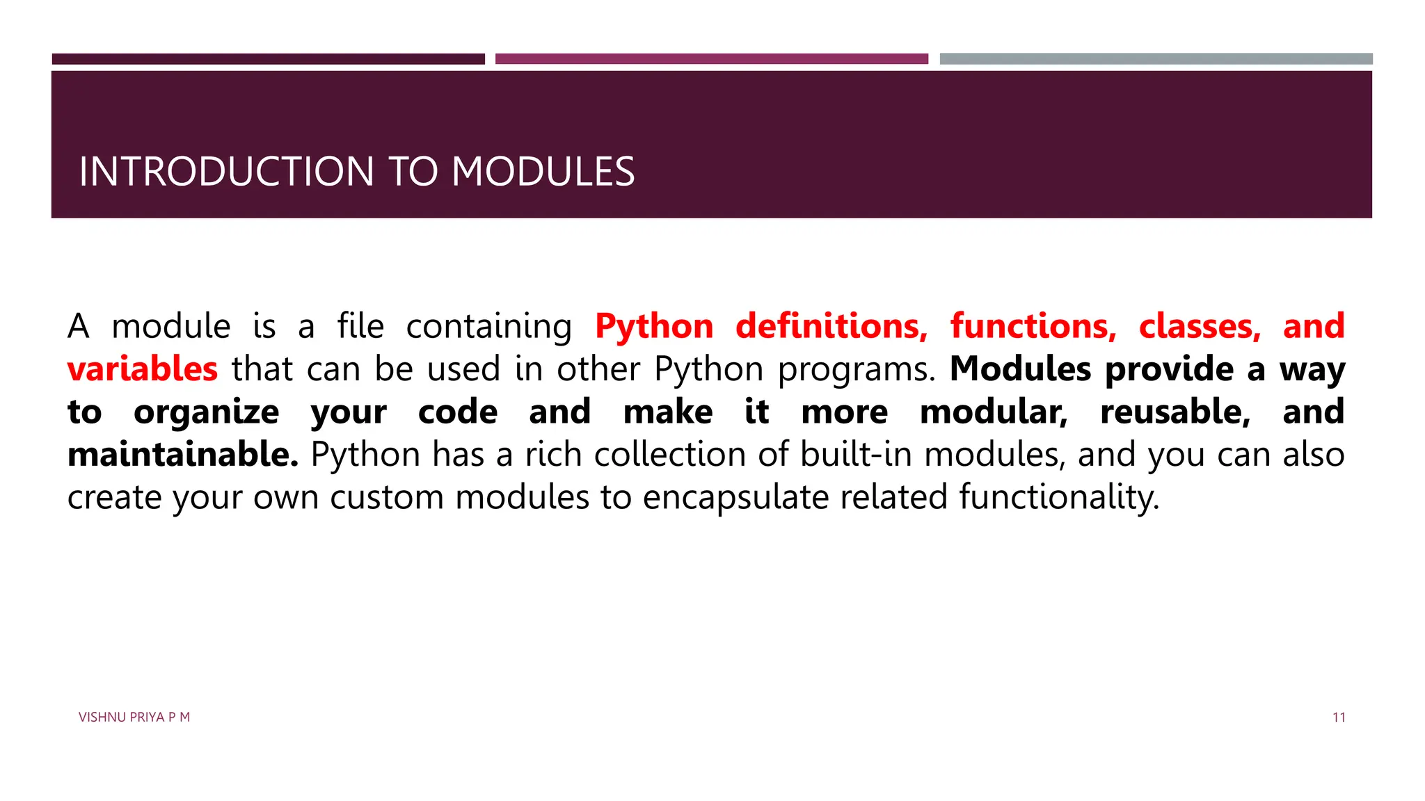 INTRODUCTION TO MODULES
A module is a file containing Python definitions, functions, classes, and
variables that can be used in other Python programs. Modules provide a way
to organize your code and make it more modular, reusable, and
maintainable. Python has a rich collection of built-in modules, and you can also
create your own custom modules to encapsulate related functionality.
VISHNU PRIYA P M 11
 