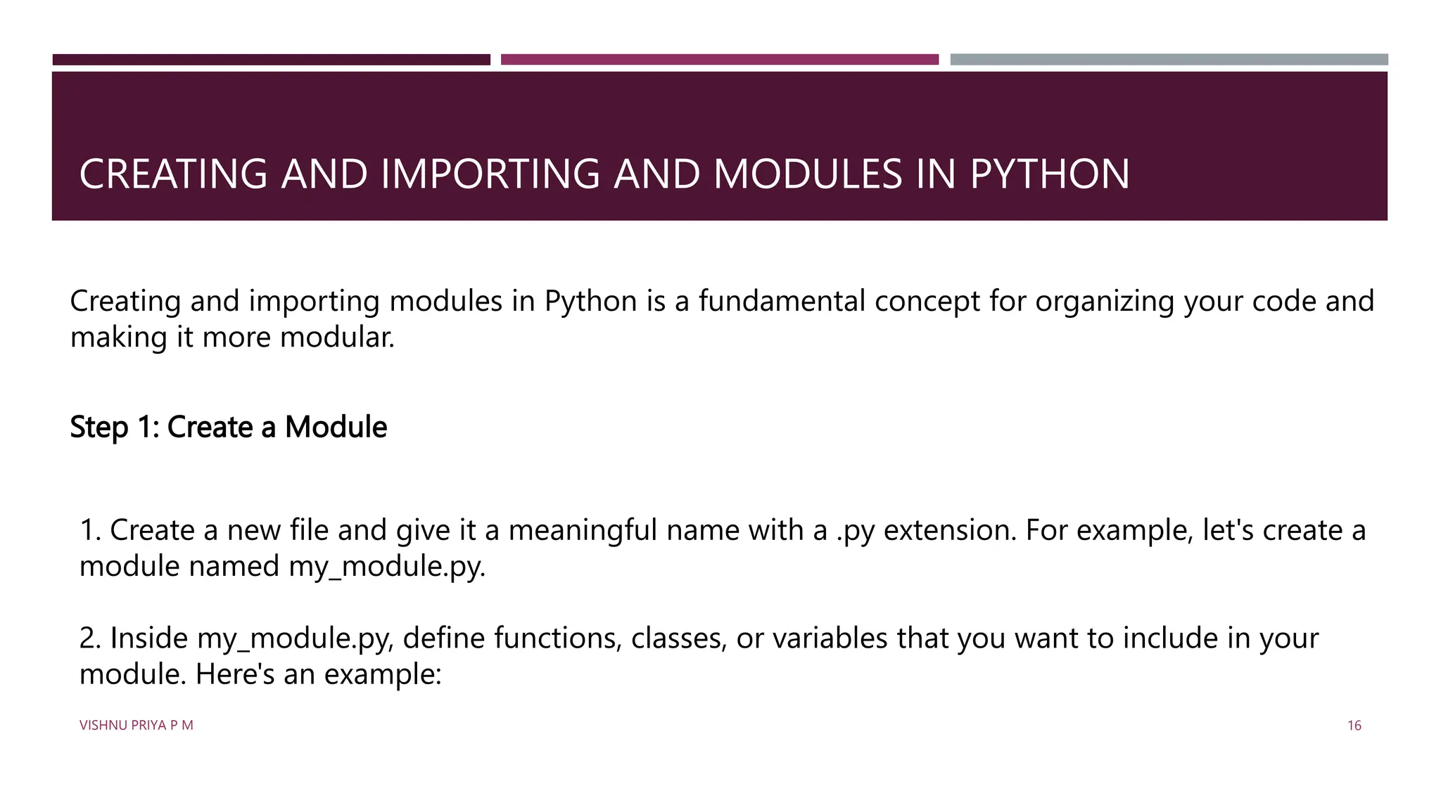 CREATING AND IMPORTING AND MODULES IN PYTHON
Creating and importing modules in Python is a fundamental concept for organizing your code and
making it more modular.
Step 1: Create a Module
1. Create a new file and give it a meaningful name with a .py extension. For example, let's create a
module named my_module.py.
2. Inside my_module.py, define functions, classes, or variables that you want to include in your
module. Here's an example:
VISHNU PRIYA P M 16
 