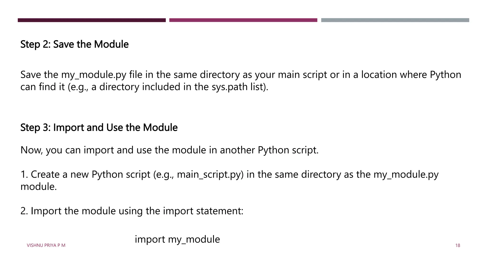 Step 2: Save the Module
Save the my_module.py file in the same directory as your main script or in a location where Python
can find it (e.g., a directory included in the sys.path list).
Step 3: Import and Use the Module
Now, you can import and use the module in another Python script.
1. Create a new Python script (e.g., main_script.py) in the same directory as the my_module.py
module.
2. Import the module using the import statement:
import my_module
VISHNU PRIYA P M 18
 