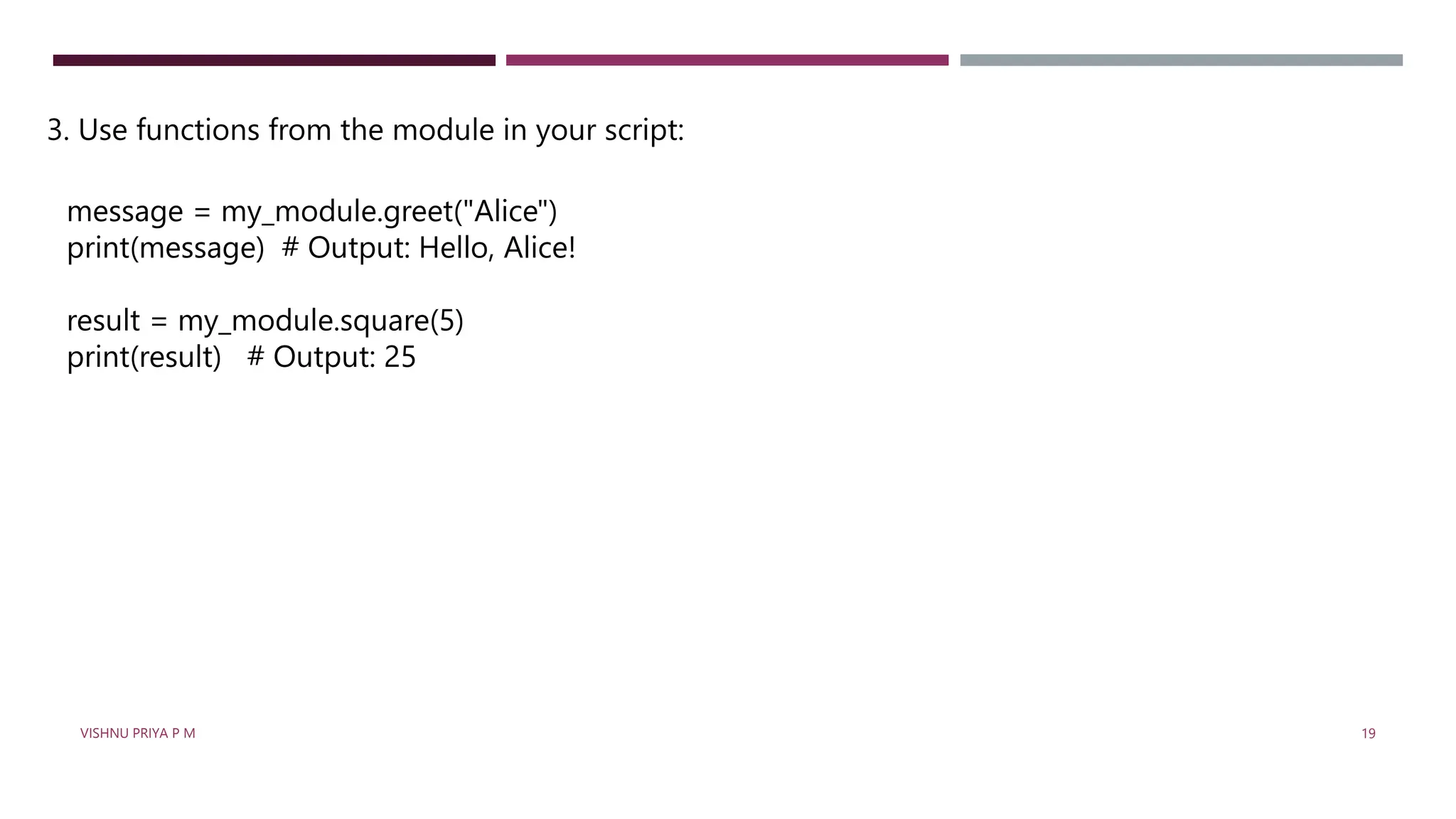 3. Use functions from the module in your script:
message = my_module.greet("Alice")
print(message) # Output: Hello, Alice!
result = my_module.square(5)
print(result) # Output: 25
VISHNU PRIYA P M 19
 
