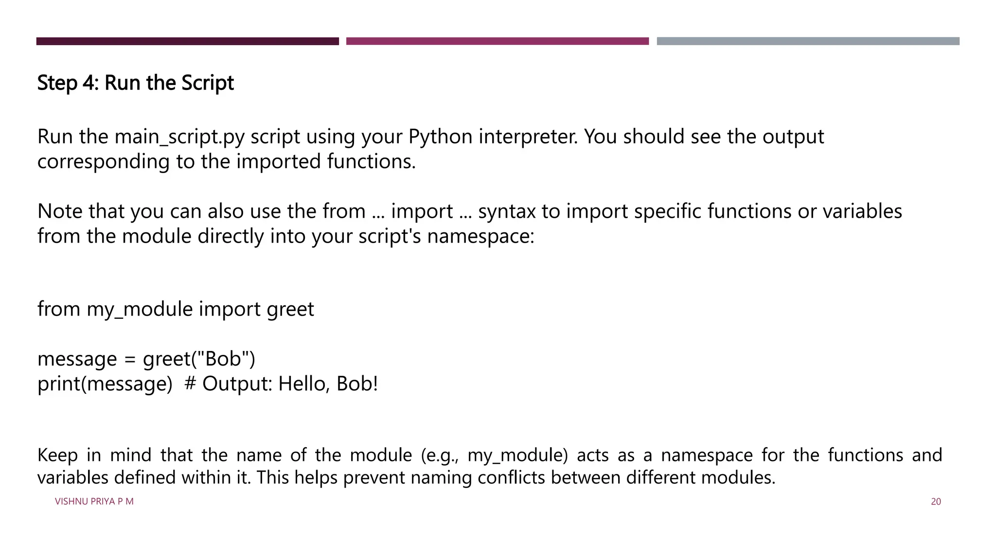 Step 4: Run the Script
Run the main_script.py script using your Python interpreter. You should see the output
corresponding to the imported functions.
Note that you can also use the from ... import ... syntax to import specific functions or variables
from the module directly into your script's namespace:
from my_module import greet
message = greet("Bob")
print(message) # Output: Hello, Bob!
Keep in mind that the name of the module (e.g., my_module) acts as a namespace for the functions and
variables defined within it. This helps prevent naming conflicts between different modules.
VISHNU PRIYA P M 20
 