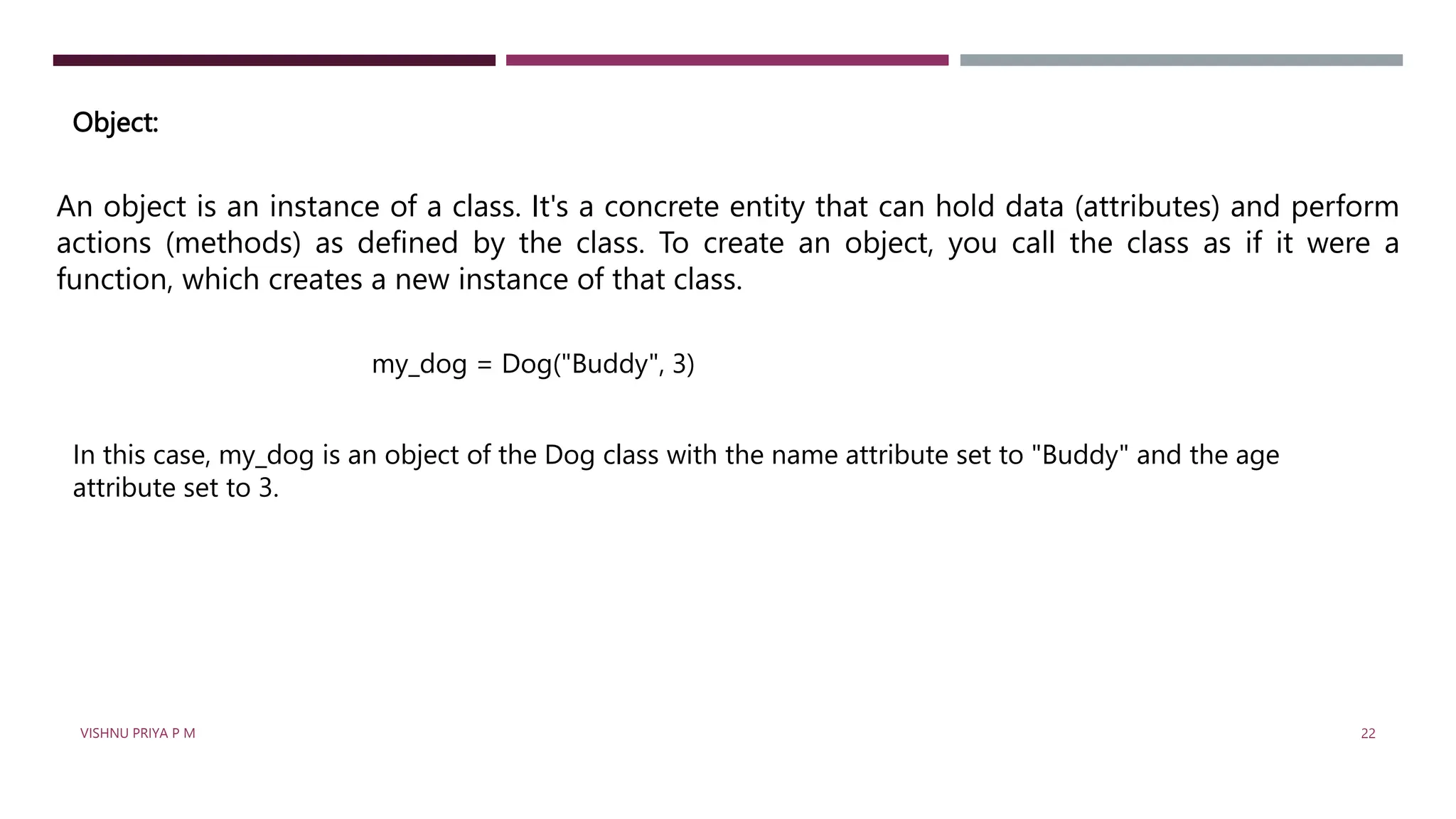 Object:
An object is an instance of a class. It's a concrete entity that can hold data (attributes) and perform
actions (methods) as defined by the class. To create an object, you call the class as if it were a
function, which creates a new instance of that class.
my_dog = Dog("Buddy", 3)
In this case, my_dog is an object of the Dog class with the name attribute set to "Buddy" and the age
attribute set to 3.
VISHNU PRIYA P M 22
 