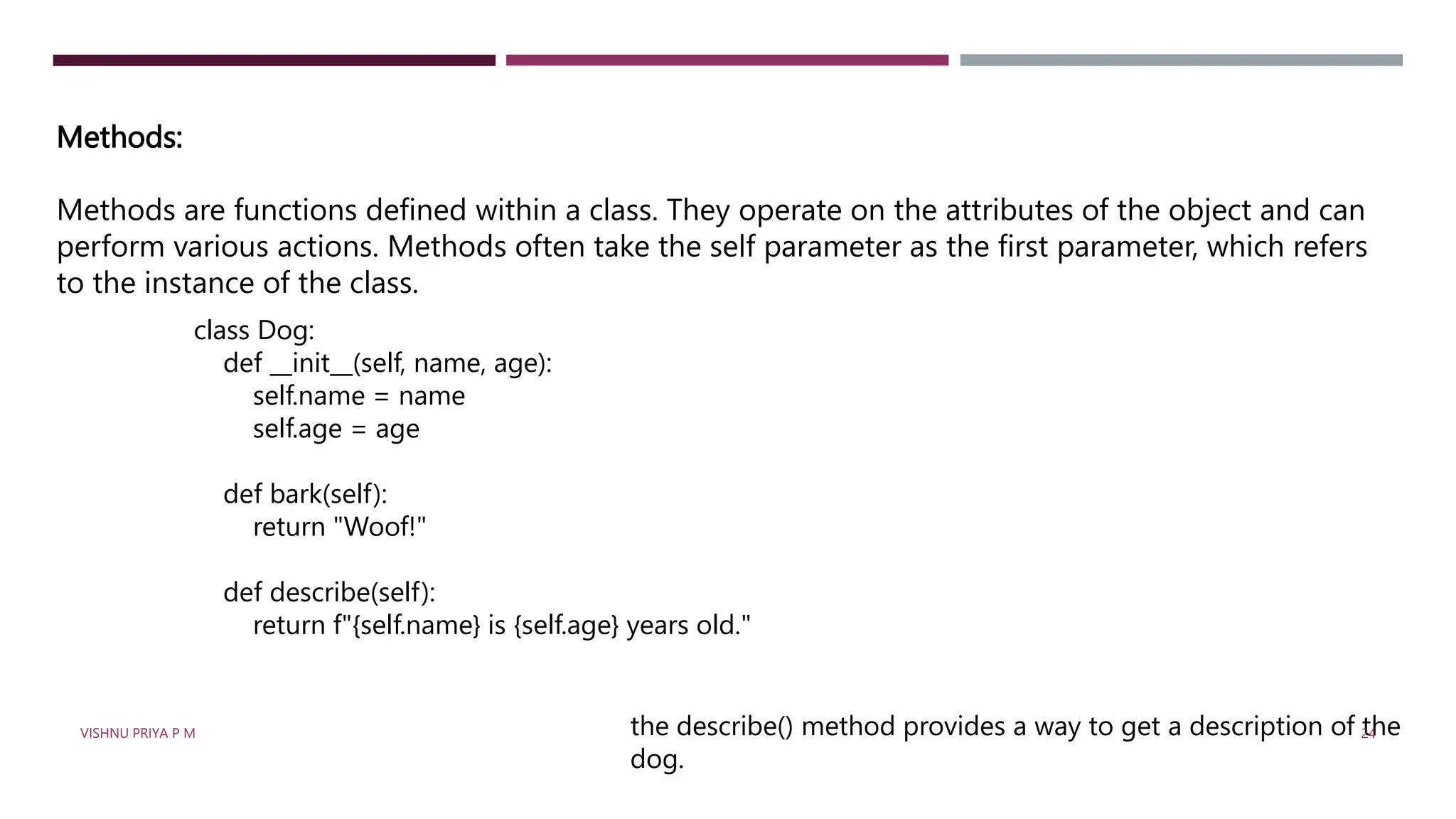 Methods:
Methods are functions defined within a class. They operate on the attributes of the object and can
perform various actions. Methods often take the self parameter as the first parameter, which refers
to the instance of the class.
class Dog:
def __init__(self, name, age):
self.name = name
self.age = age
def bark(self):
return "Woof!"
def describe(self):
return f"{self.name} is {self.age} years old."
the describe() method provides a way to get a description of the
dog.
VISHNU PRIYA P M 24
 