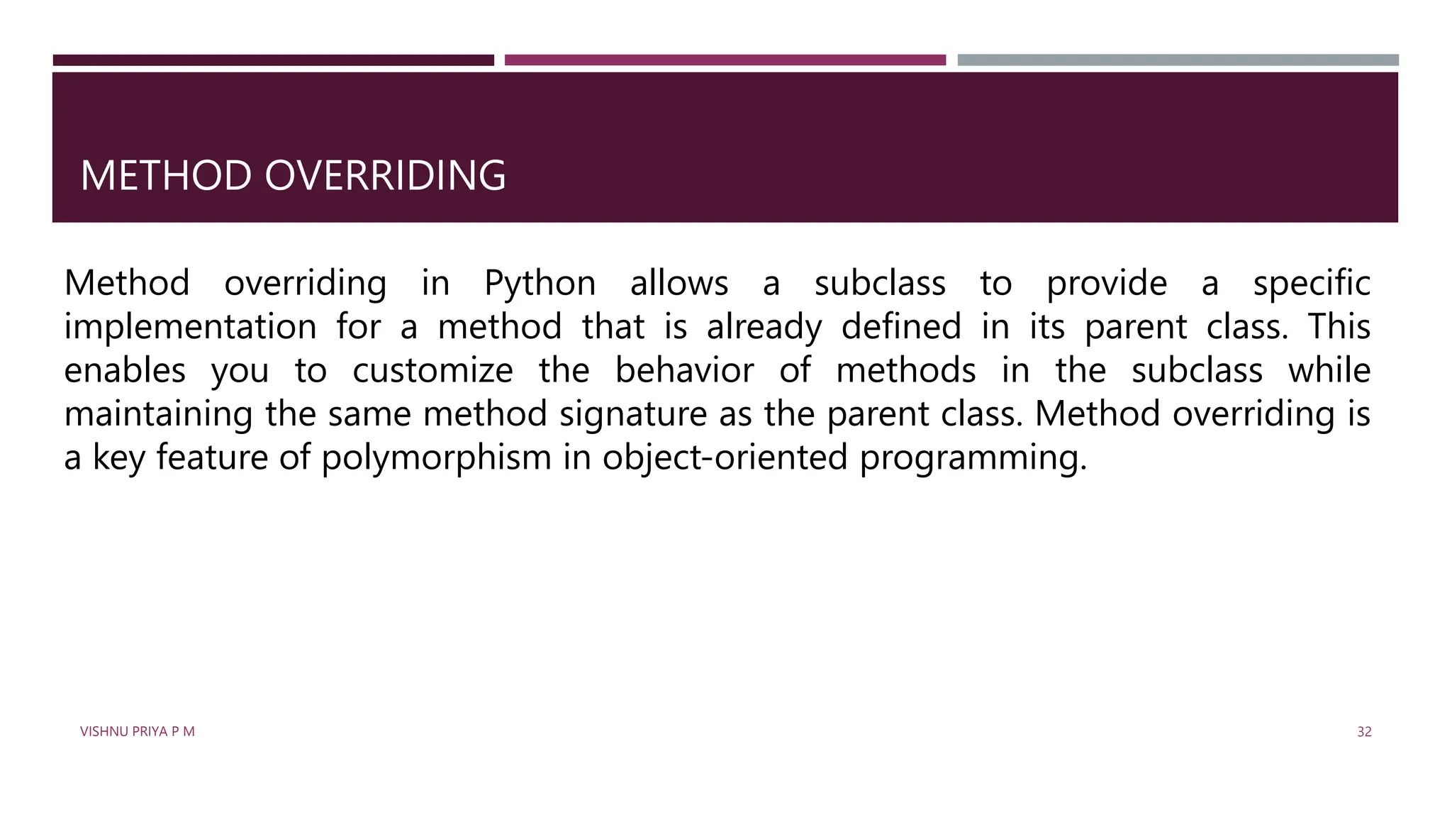 METHOD OVERRIDING
Method overriding in Python allows a subclass to provide a specific
implementation for a method that is already defined in its parent class. This
enables you to customize the behavior of methods in the subclass while
maintaining the same method signature as the parent class. Method overriding is
a key feature of polymorphism in object-oriented programming.
VISHNU PRIYA P M 32
 