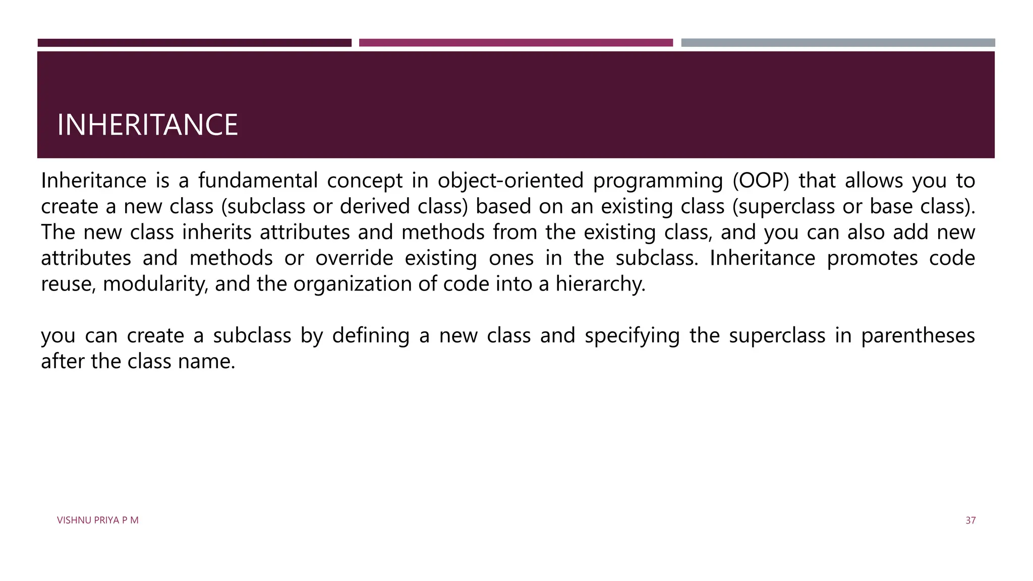 INHERITANCE
Inheritance is a fundamental concept in object-oriented programming (OOP) that allows you to
create a new class (subclass or derived class) based on an existing class (superclass or base class).
The new class inherits attributes and methods from the existing class, and you can also add new
attributes and methods or override existing ones in the subclass. Inheritance promotes code
reuse, modularity, and the organization of code into a hierarchy.
you can create a subclass by defining a new class and specifying the superclass in parentheses
after the class name.
VISHNU PRIYA P M 37
 