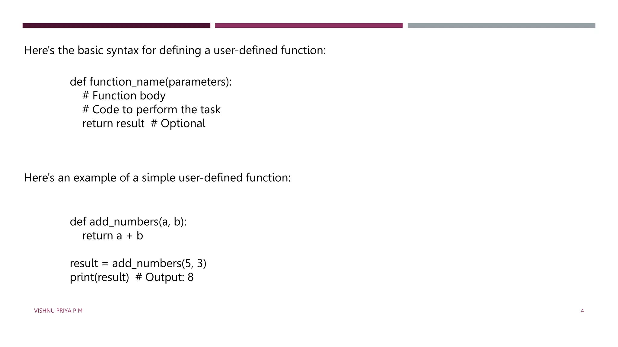 Here's the basic syntax for defining a user-defined function:
def function_name(parameters):
# Function body
# Code to perform the task
return result # Optional
Here's an example of a simple user-defined function:
def add_numbers(a, b):
return a + b
result = add_numbers(5, 3)
print(result) # Output: 8
VISHNU PRIYA P M 4
 