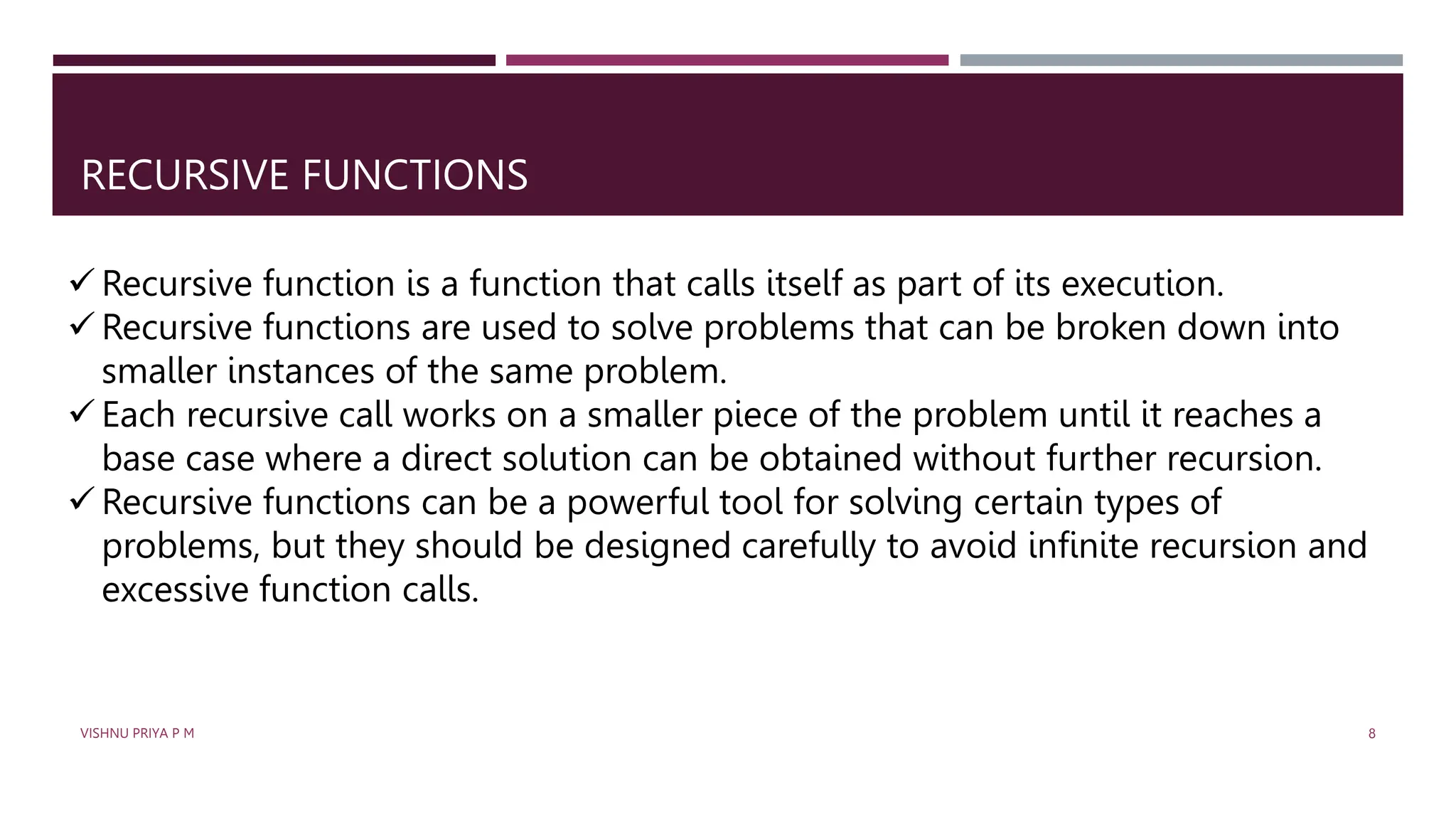 RECURSIVE FUNCTIONS
 Recursive function is a function that calls itself as part of its execution.
 Recursive functions are used to solve problems that can be broken down into
smaller instances of the same problem.
 Each recursive call works on a smaller piece of the problem until it reaches a
base case where a direct solution can be obtained without further recursion.
 Recursive functions can be a powerful tool for solving certain types of
problems, but they should be designed carefully to avoid infinite recursion and
excessive function calls.
VISHNU PRIYA P M 8
 