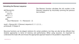 Calculating the Fibonacci sequence:
def fibonacci(n):
if n <= 0:
return 0
elif n == 1:
return 1
else:
return fibonacci(n - 1) + fibonacci(n - 2)
result = fibonacci(6) # Fibonacci sequence: 0, 1, 1, 2, 3, 5, ...
print(result) # Output: 8
The fibonacci function calculates the nth number in the
Fibonacci sequence by recursively summing the previous
two numbers.
Recursive functions can be elegant solutions for certain problems, but they can also be less efficient than
iterative approaches in terms of memory and performance. When using recursion, it's important to
understand the trade-offs and choose the appropriate approach based on the problem's requirements.
VISHNU PRIYA P M 10
 