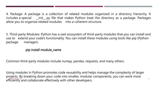 4. Package: A package is a collection of related modules organized in a directory hierarchy. It
includes a special __init__.py file that makes Python treat the directory as a package. Packages
allow you to organize related modules into a coherent structure.
5. Third-party Modules: Python has a vast ecosystem of third-party modules that you can install and
use to extend your code's functionality. You can install these modules using tools like pip (Python
package manager).
pip install module_name
Common third-party modules include numpy, pandas, requests, and many others.
Using modules in Python promotes code reusability and helps manage the complexity of larger
projects. By breaking down your code into smaller, modular components, you can work more
efficiently and collaborate effectively with other developers.
VISHNU PRIYA P M 15
 