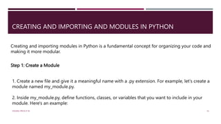 CREATING AND IMPORTING AND MODULES IN PYTHON
Creating and importing modules in Python is a fundamental concept for organizing your code and
making it more modular.
Step 1: Create a Module
1. Create a new file and give it a meaningful name with a .py extension. For example, let's create a
module named my_module.py.
2. Inside my_module.py, define functions, classes, or variables that you want to include in your
module. Here's an example:
VISHNU PRIYA P M 16
 