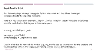Step 4: Run the Script
Run the main_script.py script using your Python interpreter. You should see the output
corresponding to the imported functions.
Note that you can also use the from ... import ... syntax to import specific functions or variables
from the module directly into your script's namespace:
from my_module import greet
message = greet("Bob")
print(message) # Output: Hello, Bob!
Keep in mind that the name of the module (e.g., my_module) acts as a namespace for the functions and
variables defined within it. This helps prevent naming conflicts between different modules.
VISHNU PRIYA P M 20
 