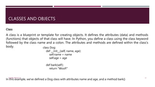 CLASSES AND OBJECTS
A class is a blueprint or template for creating objects. It defines the attributes (data) and methods
(functions) that objects of that class will have. In Python, you define a class using the class keyword
followed by the class name and a colon. The attributes and methods are defined within the class's
body. class Dog:
def __init__(self, name, age):
self.name = name
self.age = age
def bark(self):
return "Woof!"
In this example, we've defined a Dog class with attributes name and age, and a method bark()
Class
VISHNU PRIYA P M 21
 