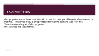 CLASS PROPERTIES
class properties are attributes associated with a class that have special behavior when accessed or
modified. They provide a way to encapsulate and control the access to class-level data.
There are two main types of class properties:
class variables and class methods.
VISHNU PRIYA P M 25
 