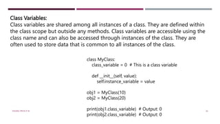 Class Variables:
Class variables are shared among all instances of a class. They are defined within
the class scope but outside any methods. Class variables are accessible using the
class name and can also be accessed through instances of the class. They are
often used to store data that is common to all instances of the class.
class MyClass:
class_variable = 0 # This is a class variable
def __init__(self, value):
self.instance_variable = value
obj1 = MyClass(10)
obj2 = MyClass(20)
print(obj1.class_variable) # Output: 0
print(obj2.class_variable) # Output: 0
VISHNU PRIYA P M 26
 